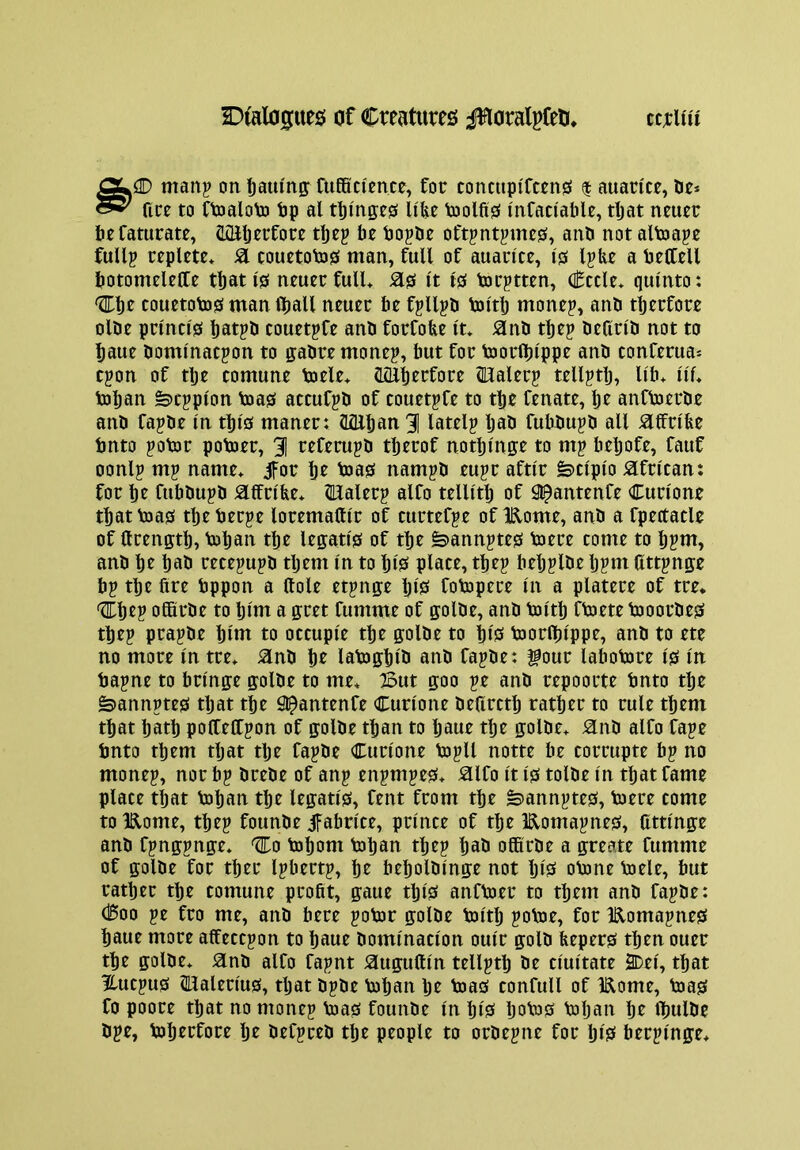 manp on Ijauing: CtifiSci'ence, for conctipifcms | auaricr, De* nre to Ctoaloto tip al t^i'nge^ Ufee Voolfis inCaciafale, tljat nmer lirfaturate, (IQiljrrfore be bopde oftpntpmes, and not altoape fuUp replete* SI eouetotos man, full of auarlte, IfS Ijbe a bettell botomeleffe tbati's neuerfull* ^0 It 10 torptten, Cede* qulnto: ^br touetob)0 man Iball neuer be f^llpd loltb monep, and tljerfore olde prmci'0 batpd couetpfe and forfobe it* 0nd tbep deflrld not to baue domlnacpon to gadre monej, but for toorlblppe and conferua* cpon of tbe comune toele* HiUberfore mialerp tell^tb, Ub* Ilf* toban fe)Cjplon toa0 attufpd of couetpfe to tbe fenate, br anfVoerde and fapde In tbl0 maner: (Lfllban 3] lately bad fubdupd all ^ffrlbe bnto potor potoer, 31 referupd tberof notbmffe to mg bebofe, Cauf oonlp mj name* jfot: bt toa0 nampd eujr aftlr fe»clplo African: for br fubdupd iaifrlfee* Malerg alfo tellltb of S^antenfe Curlone tbattoa0 tbeberpe loremattlr of curtefge of 1R,ome, and a fpettatle of ftrenfftb, toban tbe leffatl0 of tbe fe>annjte0 toere tome to b?nt, and be bad rete^ujd tljem In to bfS place, tbej beljplde lj?m Cttpnge bp tbe fire bppon a Hole etpnp IjlS fotopere In a platere of tre* '3fbep ofifirde to bfm a gret fumme of plde, and toltb ftoete tooordes tbep prapde bltn to octuple tbe plde to bl0 toorlfilppe, and to ete no more In tre* iand be latoffblb and fapde: gour labotore I0 In bapne to brlnp plde to me* But 0:00 pe and repoorte bnto tbe fe>annpte0 tljat tbe Sl^antenfe Curlone deflrctb ratber to rule them that batb pofCellpon of plde than to Ijaue tlje golde* Hnd alfo fape bnto them tljat tlje fapde Curlone bjpll notte be corrupte bp no monep, nor bp drede of anp enpmpe0* ^Ifo It I0 tolde In that fame place tljat boban tbe leptl0, fent from tbe ^annpte0, toere come to lElome, tbep founde ifabrlte, prince of tbe Eomapne0, Cttlnge and fpnpnp* ^0 tobom bob an tbep bad offirde a peate fumme of ffolde for tber Ipbertp, be beboldlnp not IjlS obone boele, but ratber tbe comune profit, gaue tbl0 anfboer to them and fapde: Coo pe fro me, and here pobor plde boltlj poboe, for Eomapne0 baue more affeccpon to baue domination oulr gold feeper0 then ouer tbe golde* Sind alfo fapnt ^ugufiln tellptb de clultate 2Del, that Hucpu0 2llalerlu0, tljat dpde boban be boa0 confull of Eome, boa0 fo poore that no monep boa0 founde In blS ljabo0 boljan be fljulde dpe, boberfore Ije defpred tlje people to ordepne for blS berplnge*