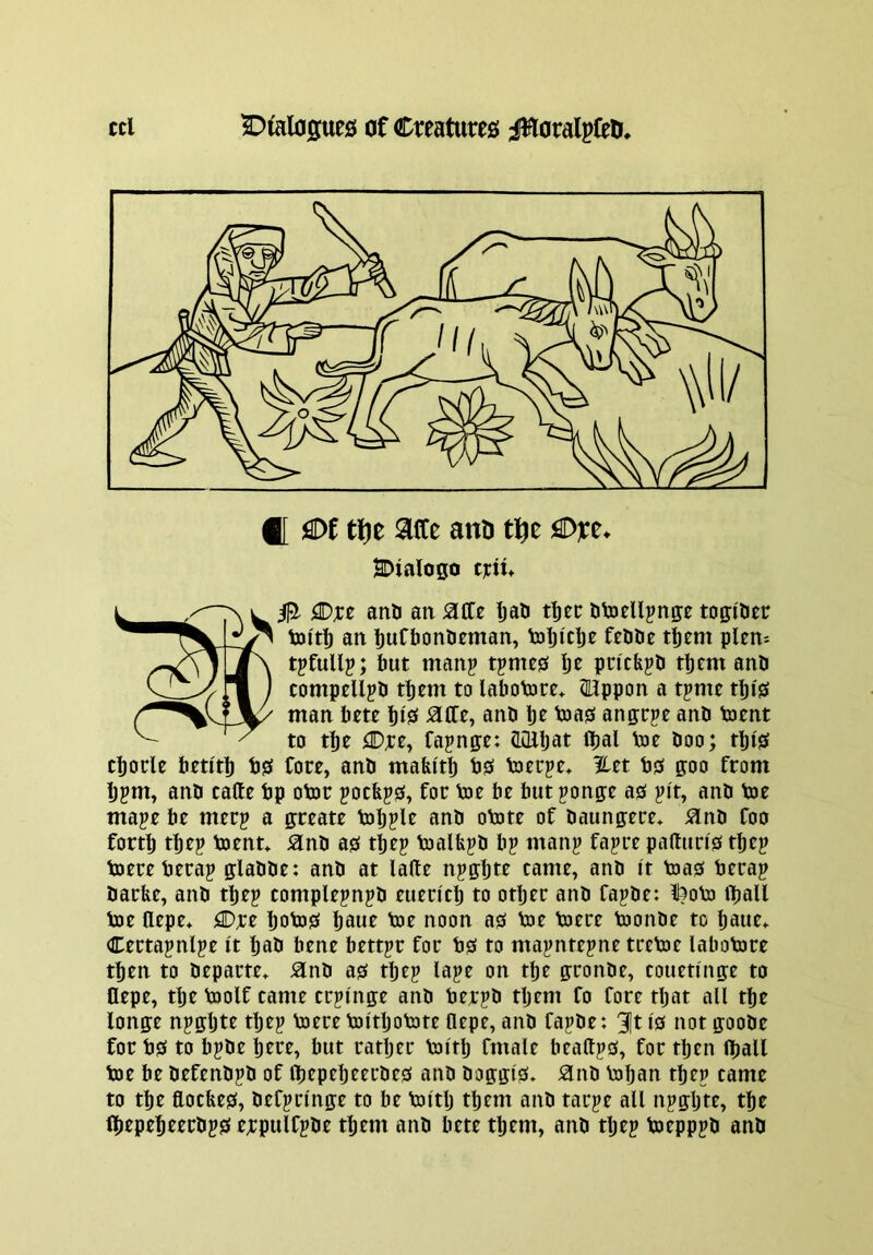 f[ M ti)t aece ano tlfte fSDxt. SDialogo tjctn OS- 0. jtDjce anD an SLfiz IjaH dtoellpnge togititr an tuCtJondeman, tolji'c^e fedDe t^em plem tpfullp; but manp tpmc0 Ije pncfepd them and compelled them to labotore* ®;ppon a tpme tbi0 man bm bi0 and be toaiS angrpe and toent to tbe ^D;te, Cajnge: J^bat Ibal Voe doo; tbi0 cborle beti'tb bgf Core, and matu'tb bgf tocrpe* %tt bjs goo from bjm, and cade bp otor pocfejss, for Voe be but ponge a0 j?i't, and bie mape be merp a greate b)b?le and objte of daungere* ^nd foo forth tbep toenn ^nd a0 tbep toalfepd bp manp fapre pa(lun'0 tbep toereberap gladde: and at lade npgbte came, and It boas berap darbe, and tbep complepnpd euen'clj to other and fapde: l?ob3 tball bae depe* flDre boba0 baue bae noon a0 bae baere baonde to baue* Certapnlpe it bad bene bettpr for b0 to mapntepne trebae labobare then to departe^ 5lnd a0 tbep lape on the gronde, couettnge to flepe, the baolf tame crpi'nge and berpd tljem fo fore tljat all the longe npgljte tbep baerebattbobate flepe, and fapde: 3]t Is not goode for bS to bpde here, but ratljer battlj fmale beadps, for tljen djall bae be defendpd of ibepebeerdes and doggis» ^nd baban tbep came to the docfees, defprlnge to be baitlj them and tarpe all npgljte, the (bepebeerdps ej;pulfpde them and bete them, and tljep baepppd and