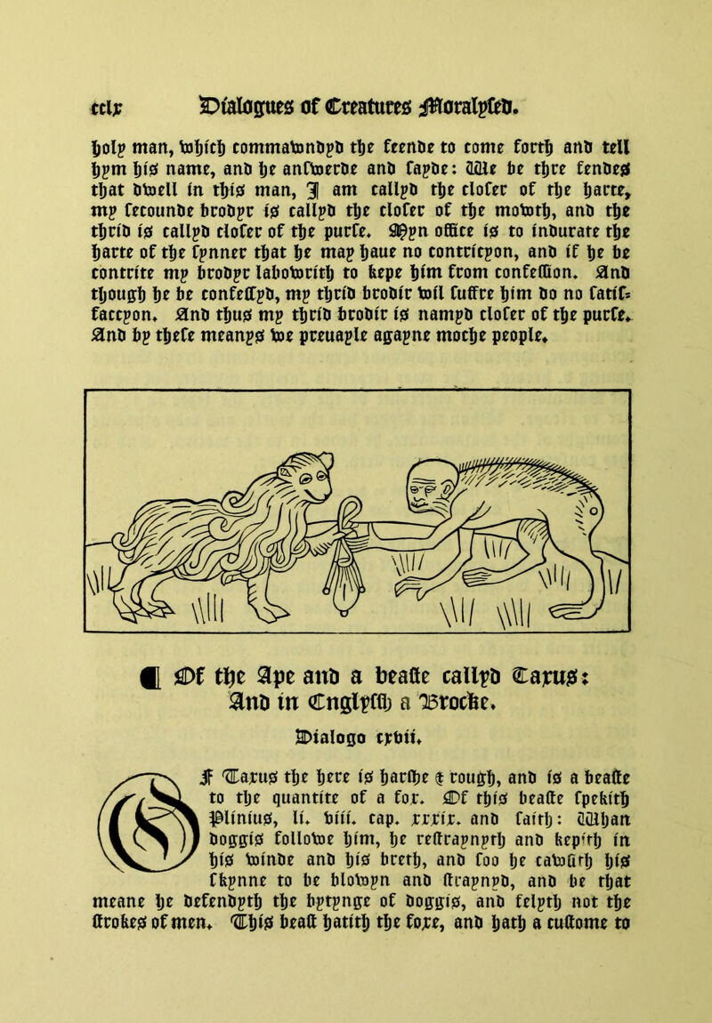 (Cl;? 2:)iaIope£; of Creatuireo jHoralpftO. l^olp man, toljicl) commatonDpa tlje fccnDe to come fort^ ana tell name, ana l)e anftoerae ana fapae: aflle be tljre fenaess that atoell m tl;isf man, 31 am callpa tlje cloCer of tlje baete, mp fecounae beoape i& callpa tbe clofer of tlje mototb, ana tbe t^ria 10 callpa clofer of tlje purfe. 9^pn office 10 to Inburate tbe Ijarte of tbe fpnner that Ijt map Ijaue no tontcicpon, ana if Ije be contrite mp broapr labotontlj to feepe Ijlm from tonfeffion. ana tljouffb be confelfpa, mp tbn'a broair toll fuffre Ijim ao no fatlfs faetpon, ana tbu0 mp ttjria broair I0 nampa tlofer of t^e purfe* ana bp tljefe meanp0 toe preuaple agapne mocfje people* ([ !^Df and a beafle callpO Capujat ; in Cnglpffl) a 'Btoebe* BDtalo0o erbitt if '^i:aru0 tbe Ijttt I0 batffir $ rou^lj, ana I0 a beafte to tlje quantlte of a foj:* flDf tlji0 beafte fpefeltb ^Unlu0, lu bill* tap* (rrlr* ana falrlj: dOlljan aoff0:l0 follotoe Ijlm, be reftrapnprlj ana bep’tb In bl0 tolnae ana bl0 bretb, ana foo br catoOrb bis* ffepnne to be blotopn ana ftrapnpa, ana be that meane Ijt aefenaptb tbe bptpnge of ao0:ffl0, ana felptlj not tbe Crobe0 of men* iw beaft batltb tbe fo;ce, ana batb a cullome to