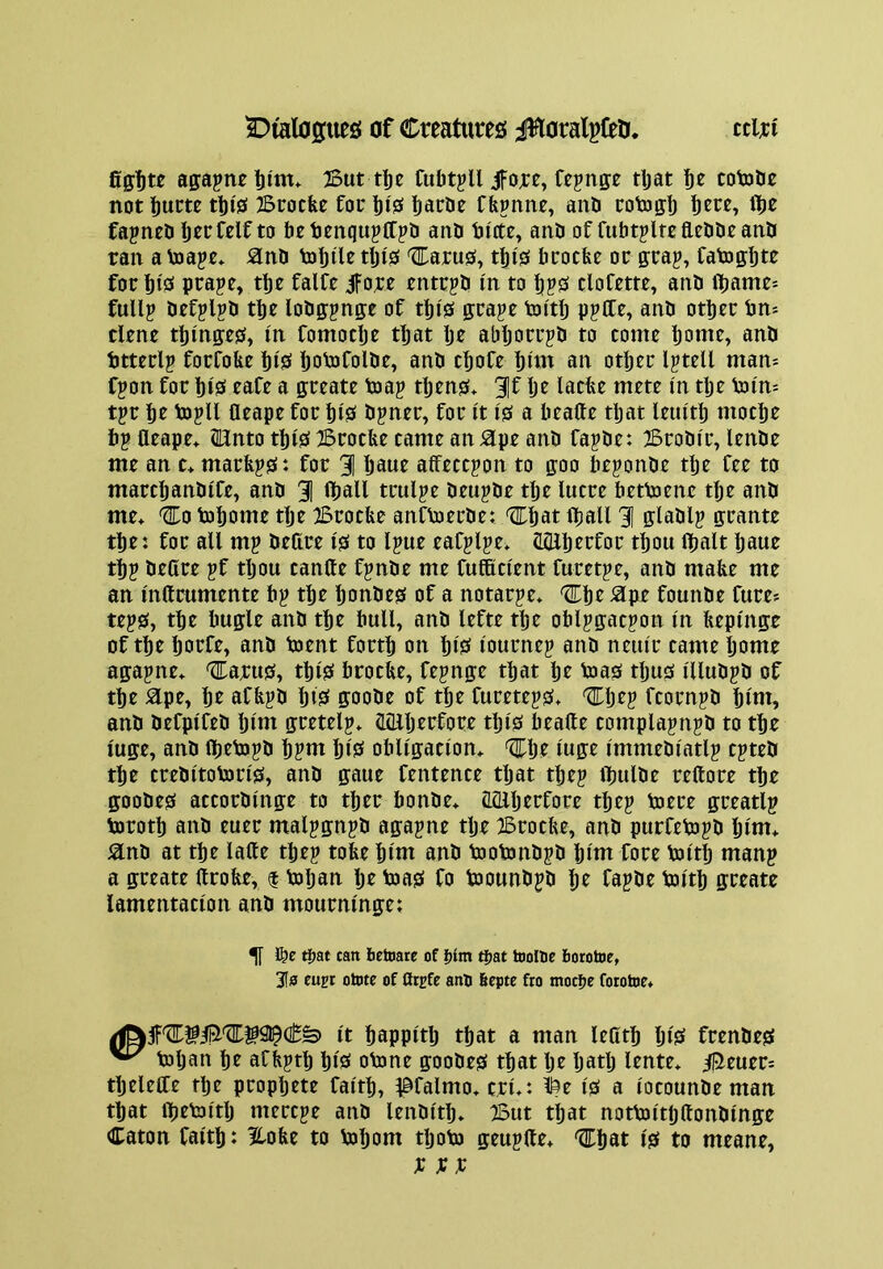 fiff'Dte affapnetim. But tlje CubtpU JFore, Cepitffe tljat ’bt cotobe not l)um tl)i0 Btotfee fot tjiS ^atde Cfepnne, and totoff!) fjcre, il[)e fapntd IjtcCelfto be dtnqujttpd and bicte, and of fubtpltefleddeand ran a to ape* jand tobile tlji's '^arus, tbi'S fatocfee or gtap, fato ffbte for biS prape, tbe falfe iforr entrpd in to tjpS clofette, and fibame^ fuUp defplpd tbe lodffpnge of tbi'S grape toitlj ppCCe, and other bn= dene tbinges, in fomodje that Ije abljorrpd to come bon^r» anb btterlp forfobe biS Ijobjfolde, and cbofe biiti an other Iptell man-- fpon for hiS cafe a greate toap tljens* 3It iacbe mete in tlje toi'm tpr hr topU fleape for hiS dpner, for I't is a beafte tljat leiuth moche bp fleape* (Knto this Brocbe came an ^pe and fapde: Brodir, lende me an c* marfeps: for 31 haue affeccpon to goo beponde the fee to marchandife, and 3 Hjall trulpe deupde tlje lucre bettoene the and me* ^0 tohome tlje Brocbe anftoerde: ^hat lhall 3 gladlp grante the: for all mp deflre is to Ipue eafplpe* (LGlherfor thou (halt Ijaue thp defire pf tljou canfte fpnde me fufficient furetpe, and mabe me an mftrumente bp the Ijondes of a notarpe* '2Thr ^pe founde fure- teps, the bugle and the hull, and lefte the ohlpgacpon in bepi'nge of the horfe, and toent forth on IjiS I'ournep and neiur came home agapne* ®arus, this brocbe, fepnge that hr toas tljus I'lludpd of thr 5lpe, hr afbpd hiS goode of thr fureteps* '^hrp fcornpd hiw» and drfpifrd hnn gretrlp* flfllljrrforr this brafle complapnpd to the luge, and fijrtopd hptu hiS obligation* 'l^hr I'uge I'mmedi'atlp cpted the crrditoton'S, and gaue frntence tljat tljrp ibulde rrftore the goodrs accordinge to ther bonde* acflljrrfore thrp torre greatlp toroth and rurr malpgnpd agapne tlje Brocbe, and purfetopd hint* and at the lafte tljep tobe hint and tootondpd Iji'm fore toitlj manp a greate ftrobe, f toljan Ijr toas fo tooundpd hr fapde toith greate lamentation and mourningr: ^ ^at can bettiare of |)lm t|>at tooHie borotne, 3[s eupr otote of flrsfe ano 6cpte fro motive fotohie* it happitlj that a man Irfith hiS frendes ^ toljan hr afbpth hiS otone goodes that Ijr Ijatlj Irnte* 35euer: thrleife thr propljrtr faith, ^©falmo* cri*i ^r is a iocounde man that tbrtoitlj mercpe and lendith* But that nottoitljflondinge Caton faith: Hobe to tohom tljoto geupfle* ^hat is to meanr, XXX