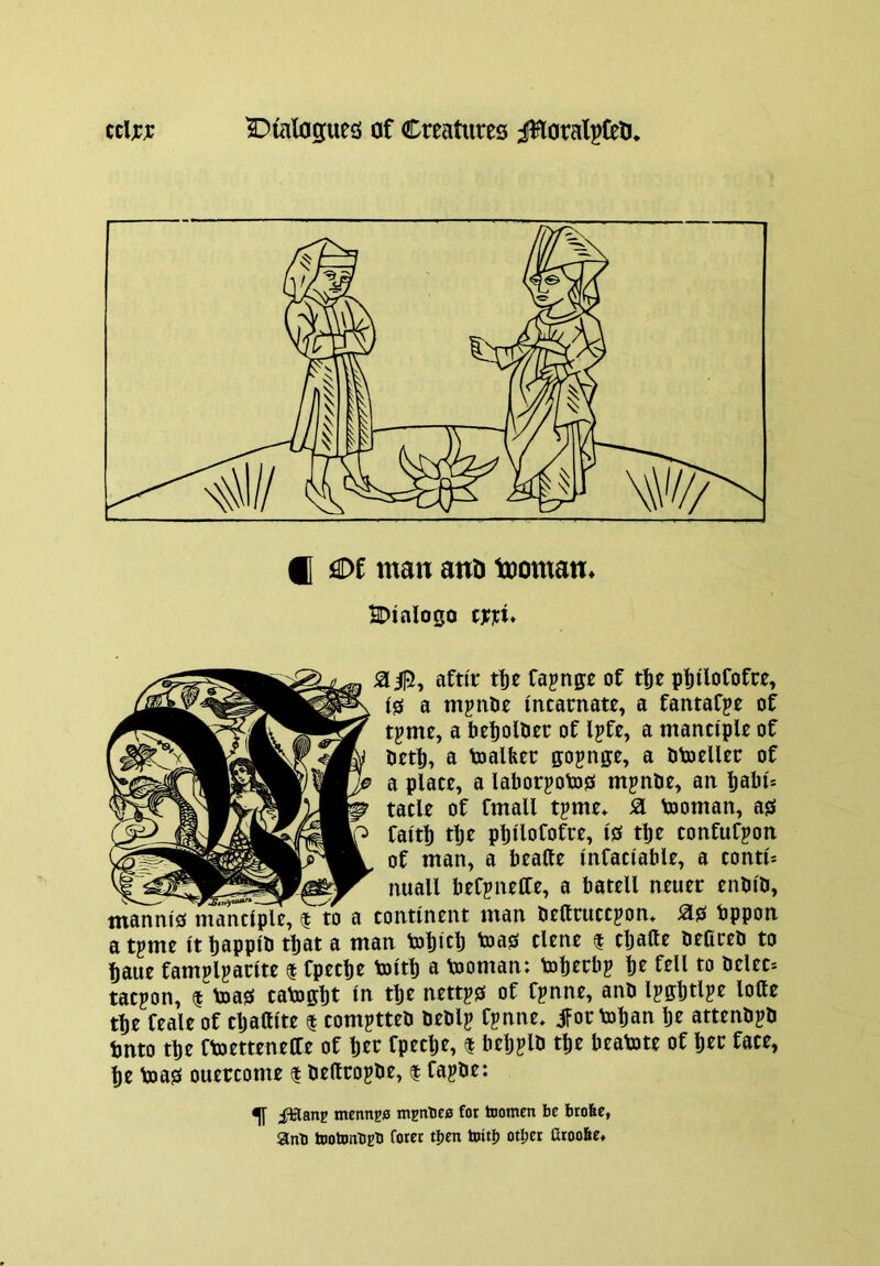 S10, afti'r t^e Cajnge of ptiloCofre, (0 a mpnOe incarnate, a fantafje of tpme, a befiollier of Ipfe, a manciple of Pet^, a toalfeer ffojnge, a Otoeller of a place, a lal)orpto0 mpnOe, an l)abi* tacle of fmall tpme* Si tooman, a0 faith tljf phllofotee, i0 the confufpon of man, a heafte infaciable, a conti* nuall beCpnetCe, a batell neuer enbib, manni0 manciple, $ to a continent man bettruccpon» ^0 bppon a tpme it happlH ttat a man tohich toa0 dene $ cljalle beaceb to haue famplparite $ fpeche toith a tooman: tohtrbp h^ tacpon, f''toa0 tatoffht in the nettp0 of fpnne, anb Ipffhtlpe lolle the feale of tljaftite $ comptteti beblj fjnne, jfoc tohan he attenbpti hnto the Ctoetteneffe of her fpeclje, I belj^lb the beatote of her face, he toa0 ouercome 1 beftropbe, 1 Capbe: ^ iHanp mennpa niEntiea for tnomen be btobe, anb tootnntig'D fotet tljen toitl) otijer Oroobe*