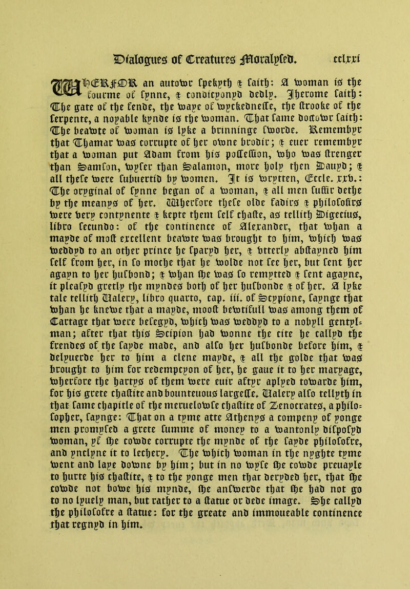 an autotoc fpefept!) $ fait|): Si tooman I'S tt)e foueme oc fpnne, | conDicponpD ^Ib^rome Cai'tt^ tlDlje gate ot ttje fcnDe, t|)e toapc of tojcticdneCfe, t^e ftroofee of t^e ferpente, a notable H^noe 10 tbe tooman* ^bat fame bortotor faitb- Cbe beatote of tooman i0 Ipbe a brinnma;e ftoorbe* IRemembpr that 'flfljamac toa0 corcupte of bee oVone buoDir; $ euec remember that a tooman put abam from bieJ potfefOion, tobo bias ftrenpr than ^amfon, to^fer than fealamon, more Ijol? then 2Daiijb; | all tbefe toere fubuertib bp toomen, 3|t 10 torptten, Cede* rrb*: ^be orpffinal of fpnne began of a tooman, | all men fufitir betbe bp tbe meanp0 of ber. CLcUberfore tljefe olbe fabi'r0 $ pbilofofxr0 toere berp contpnente $ bepte tljem felf cballe, a0 telli'tb ^I'geclus, Ubro fecunbo: of tbe continence of aieranber, that toban a mapbe of moll ercellent beabate b)a0 brought to Ijlut^ baljlcb baa0 toebbpb to an otljer prince Ije fparpb ber, $ btterlp abUapneb blui felf from ber, in fo moebe that Ije baolbe not fee ber, but fent ber agapn to Ijer Ijufbonb; $ baljau Ibe Voa0 fo remptteb $ fent agapne, it pleafpb gretlp tlje mpnbe0 botlj of Ijer bufbonbe | of bed a Ipbe tale tellitb (Halerp, libro quarto, cap* iii* of feeppione, fapnge that baban be bnebae tljat a mapbe, mood bebatifull baa0 among them of Cartage that baere befegpb, babicb baa0 baebbpb to a nobpll gentpU man; after tljat tlji0 ^cipion Ijab baonne tbe cite be callpb tbe frenbe0 of tbefapbe mabe, anb alfo Ijer Ijufbonbe before bint, f belpuerbe ber to bint a elene mapbe, t all tbe golbe that baa0 brought to bint for rebempepon of her, be gaue it to her marpage, baberfore the bartp0 of them baere euir aftpr aplpeb tobaarbe bint, for bi0 ffrete cballite anbbounteuou0 largeCle* HUalerp alfo tellptb in that fame cljapitle of tljemeruelobafe ebattite of Zenocrate0, apbilo= fopber, fapnge: Chat on a tpme atte Sltbenp0 a compenp of ponge men prompfeb a grete fumme of monep to a baantonlp bifpofpb baoman, pf ibe cobabe corrupte tlje mpnbe of the fapbe pbilofofre, anb pnclpne it to leeberp* 'l^be babicb baoman in tlje npgbte tpme baent anb lape bobane bp Ijint; but in no bapfe (be cobabe preuaple to burte bisi cballite, $ to the ponge men that berpbeb Ijer, that (be cobabe not bobae bi0 mpnbe, Ibe anfbaerbe that flje bab not go to no Ipuelp man, but rather to a llatue or bebe image* ^be callpb the pbilofofre a llatue: for the greate anb immoueable continence that regnpb in Ijini*