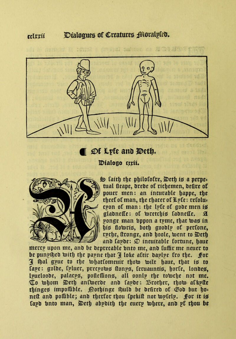 f[ flDf Ltfe anD SDialogo c]c]cti» fe> fafti) t^e plii'lofofre, 2Det^ 10 a perpe* tual Oeapc, DreDe of ncljemen, deOre of pouer men: an incurable bappr» tlje tbeef of man, tbe cbaterofllpfe: refolm cpon of man: tbe Ipfe of gode men I'S gladneffe: of toretcljis fadneffe* SI ponge man bppon a tpme, that toa0 in bi'0 flotoris, botl) goodly of perfone, rpcbe, Uronge, and boole, toent to 2Detf) and fapde: flD I'neuitable fortune, mercp upon me, and be deprecable bnto me, and fuffir me neuer to be punplbrb toitlj tlje papne that 3| lobe afttr daplpe fro tbe. jfor 31 ibal gpue to tbe tobatfomeui'r tboto toilt bawt» that I's to faje: golde, fpluer, precpoto0 ttonp0, feruaunti's, botfe, londes, Ipueloode, palacpo, poaetCons, all oonlp tlje totocbe not me* '1:0 toljont 2Detlj anftoerde and fajde: Brotljer, tboto afbptte tblngeS I'mpoflible* ^otbinge fljuld be defired of Cod but bo= neft and poflible; and tljerfor tljou fpebi'ft not tojCelp* ifor It isf fapd tmto man, SDetlj abpdi'tlj tbe euerp tobere, and pf tbou be