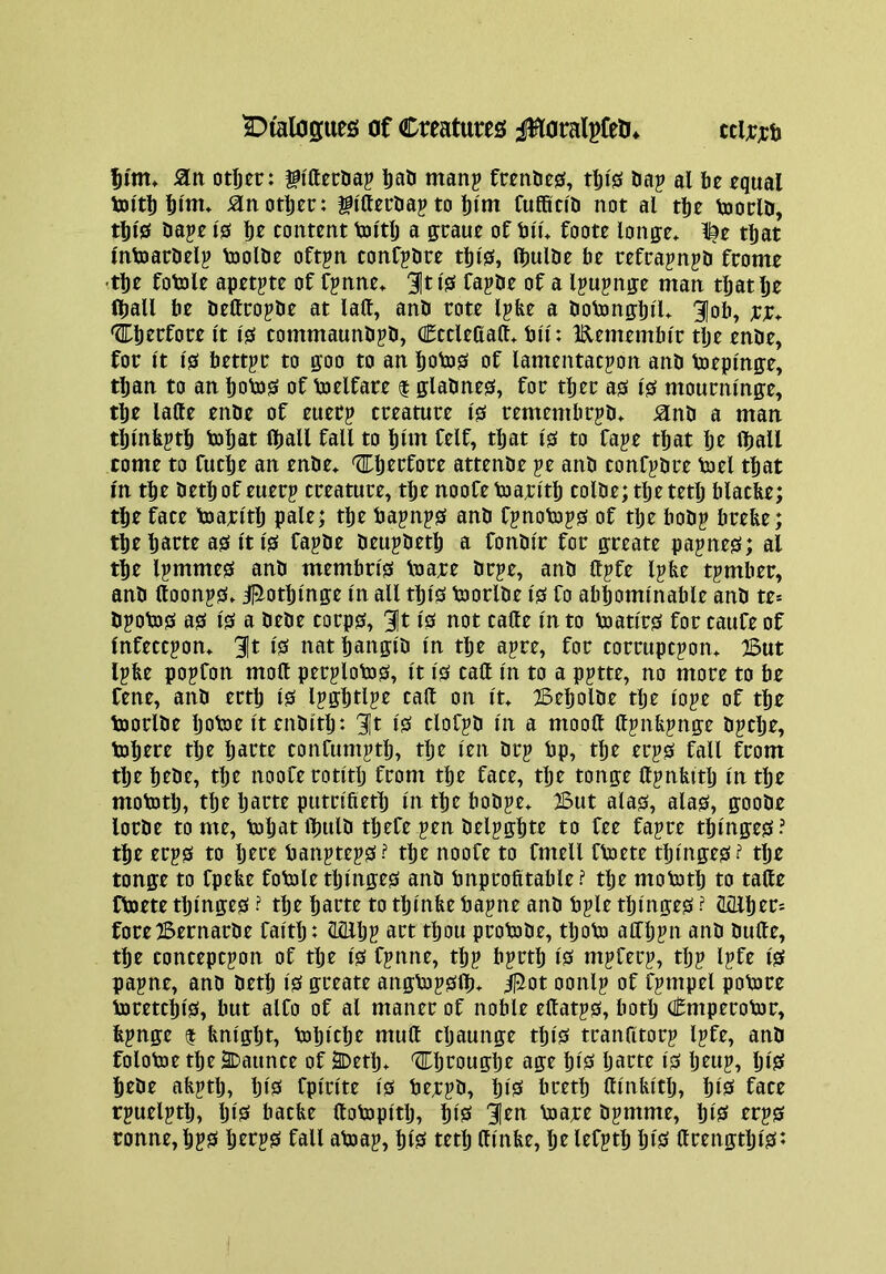 dialogues; af Creatures j^oralpfeli^ ccirrt lii'm* 5ltt otfjer: fiUecUaj liati manp frentie^, tf)is &ap al be equal toltb bint* jan other: gi'tterbaj to bint fuffitid not al tbe toorld, tbi'0 daje 10 bf content toitb a graue of bin foote longe* l^e that Intoardel? toolde oftjn confpdre tbi0, Ibulde be refrapnjd frome •tbe fotole apet^te of fjnne^ 31ti'0 fapde of a Ipujnge man that be (ball be dettropde at laft, and rote Ipfee a dotongbil* 3|ob, xx* <?Ibcrfore It i0 commaundjd, Cctlettaft* bu: lElemembi'r tlje ende, for It 10 better to goo to an bob)0 of lamentation and toeplnge, tljan to an bob)0 of boelfare | gladne0, for tber a0 10 mournmge, tbe lafte ende of euer? creature 10 remembrid* and a man tbmbitb bJbat (ball fall to bun felf, tljat 10 to faje that be Iball come to fuclje an ende* ^berfore attende je and confidre biel that m tbe detbof euerj creature, tbe noofebjaei'tb colde;tbetetb blacbe; tbe face toarltlj pale; tbe baini0 and finob)i0 of tbe hodi brebe; tbebarte a0 It 10 fapde deuidetb a fondir for greate pajne0; al tbe limme0 and membri0 baare dr^e, and (life Ijbe timber, and Uooni0* il^otbinge In all tbi0 bjorlde 10 fo abbomlnable and te» diob30 a0 10 a dede corp0, 10 not cafte In to toati'r0 for caufe of Infection* 3It 10 nat bangid In tbe aire, for corruption* ^ut libe poifon molt perilobj0. It 10 call In to a pitte, no more to be fene, and ertb i0 ligbdie call on It* TBebolde tlje loie of tbe bjorlde botoe It enditlj: 3It Isi clofid in a moolt Itinbinge ditbe, tobere tlje Ijarte confumitb, tbe len dci bp, tbe eri0 fall from tlje bede, tbe nooferotltlj from tbe face, tbe tonge Itinbitb In tbe mobJtlj, tlje Ijarte putn'fietb In tbe bodie* But ala0, ala0, goode lorde tome, bjljatlbuld tbefeien deligbte to fee faice tblnge0? tbe eri0 to Ijere banitei0? tbe noofe to fmell fbsete tblnge0? tlje tonge to fpebe fobole tblnge0 and bnprofitable ? tbe mobJtlj to tatte fboete tljlnge0 ? tbe barte to tbtnbe baine and bile tbmge0 ? ^ber= foreBernarde faltb: llQllji art tbou protode, tboto aCTbin and dulte, tbe conception of tbe 10 finne, tbi birtb 10 miferi, tlji life 10 paine, and detb 10 greate angbDi0lb* ^ot oonli of fiinpel potore bjretcbl0, but alCo of al maner of noble eltati0, both Cmperotor, binge $ bnlgbt, tobicbe mutt cljaunge tbl0 trantttori life, and folobae tbe 2Daunce of SDetb* Cbrougbe age bl0 Ijarte 10 Ijeui, bi'S bede afiitlj, IjlS fplrite 10 beeid, blS bretb ttlntutlj, blS face tiuelitlj, IjlS bacbe ttotopltlj, blsi len loaee dimme, biS eri0 tonne, biS beri0 fall abiai, blS tetb ttlnbe, be lefitb blis ttrengtbl0*