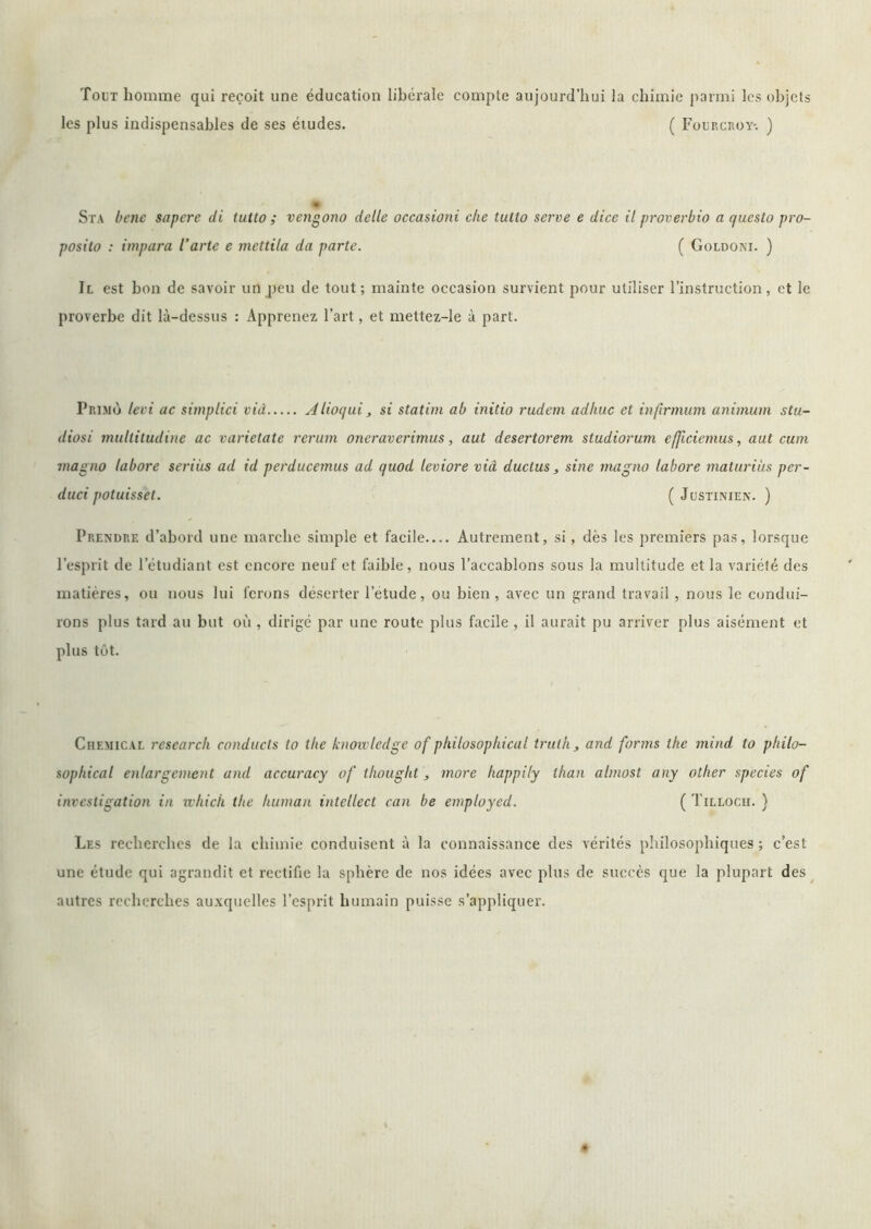 Tout homme qui reçoit une éducation libérale compte aujourd’hui la chimie parmi les objets les plus indispensables de ses études. ( Fourcroy-. ) Sta bene sapere di tutto ; vengono delle occasioni die tutlo serve e dice il proverbio a queslo pro- posito : impara l’arte e mettila da parte. ( Goldoni. ) Il est bon de savoir un peu de tout; mainte occasion survient pour utiliser l’instruction, et le proverbe dit là-dessus : Apprenez l’art, et mettez-le à part. Primo levi ac simptici vid Alioqui, si statim ab initio rudem adliuc et infirmum animum stu- diosi multitudine ac varietate rcrum oneraverimus, aut desertorem studiorum efficiemus, aut cuin inagno labore sérias ad id perducemus ad quod leviore viâ ductus, sine magno labore maturiàs per- duci potuissel. ( Justinien. ) Prendre d’abord une marche simple et facile Autrement, si, dès les premiers pas, lorsque l’esprit de l’étudiant est encore neuf et faible, nous l’accablons sous la multitude et la variété des matières, ou nous lui ferons déserter l’étude, ou bien, avec un g;rand travail, nous le condui- rons plus tard au but où , dirigé par une route plus facile , il aurait pu arriver plus aisément et plus tôt. Chemical researcli conducls to tlie knowledge of pliilosopkical truili, and forms the mind to pliilo- sopliical enlargcment and accuracy of tlwught, more happily than almost any other species of investigation in wliich the human intellect can be employed. ( Tilloch. } Les recherches de la chimie conduisent à la connaissance des vérités pliilosophiques ; c’est une étude qui agrandit et rectifie la sphère de nos idées avec plus de succès que la plupart des^ autres recherches auxquelles l’esprit humain puisse s’appliquer.