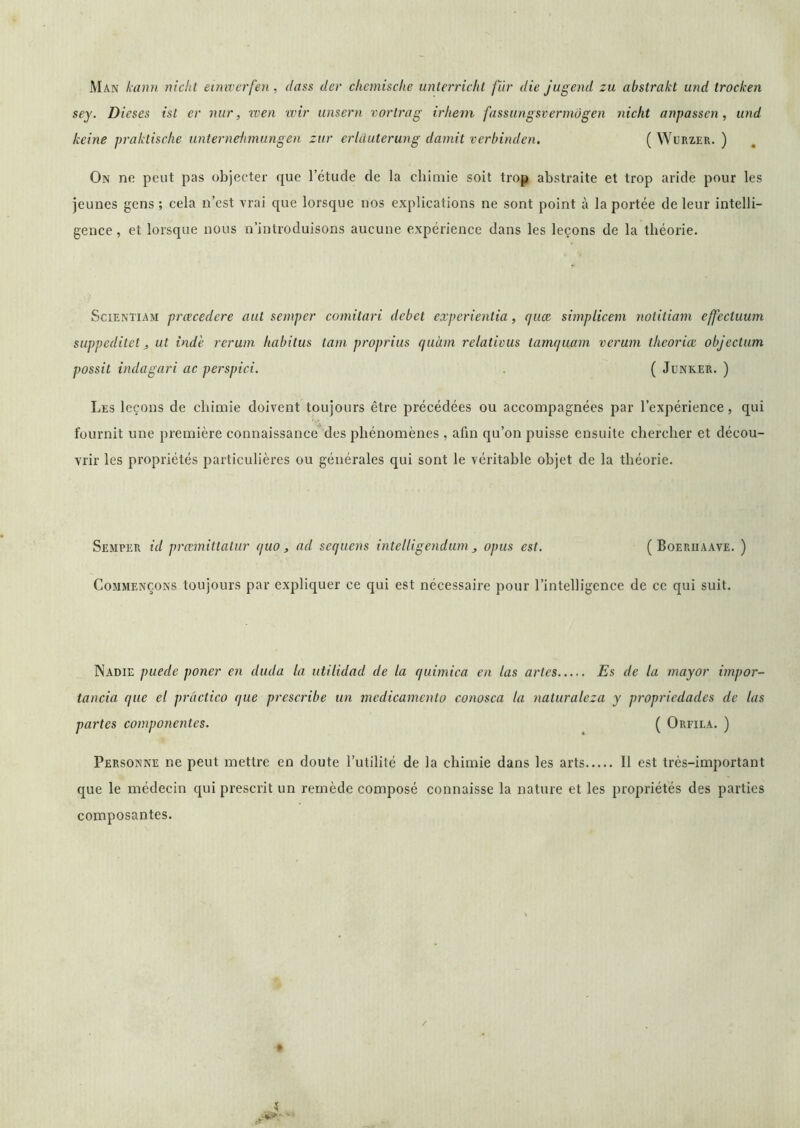 Man kann nichl einiverfen, dass der chemische unterrickt fur die jugend zu abstrakt und trocken sey. Dieses ist er nur, wen wir unsern vorlrag triiein fassimgsvermôgen nickt anpassen, und keine praktische unternekmiingen zur erUiuterung damit vcrbinden. ( Wurzer. ) On ne peut pas objecter que l’étude de la chimie soit trop abstraite et trop aride pour les jeunes gens ; cela n’est vrai que lorsque nos explications ne sont point à la portée de leur intelli- gence , et lorsque nous n’introduisons aucune expérience dans les leçons de la théorie. SciENTiAM prœcedere aiit sempcr comitari debei experientia, quce siniplicem notitiani effectuum suppedilet J ut ind'e rerum habitus tam proprius quàm relatious tamquam vcrum tlieoriæ objectum possit indagari ac perspici. . ( Jünker. ) Les leçons de chimie doivent toujours être précédées ou accompagnées par l’expérience, qui fournit une première connaissance*des phénomènes , afin qu’on puisse ensuite chercher et décou- vrir les propriétés particulières ou générales qui sont le véritable objet de la théorie. Semper id prœmittatur quo , ad sequens intelligendum , opus est. ( Boeriiaave. ) Commençons toujours par expliquer ce qui est nécessaire pour l’intelligence de ce qui suit. Nadie puede poner en diida la utilidad de la quimica en las artes Es de la mayor impor- tancia que el prâctico que prescribe un medicamento conosca la naturaleza y propriedades de las partes componentes. ( Orfila. ) Personne ne peut mettre en doute l’utilité de la chimie dans les arts Il est très-important que le médecin qui prescrit un remède composé connaisse la nature et les propriétés des parties composantes.