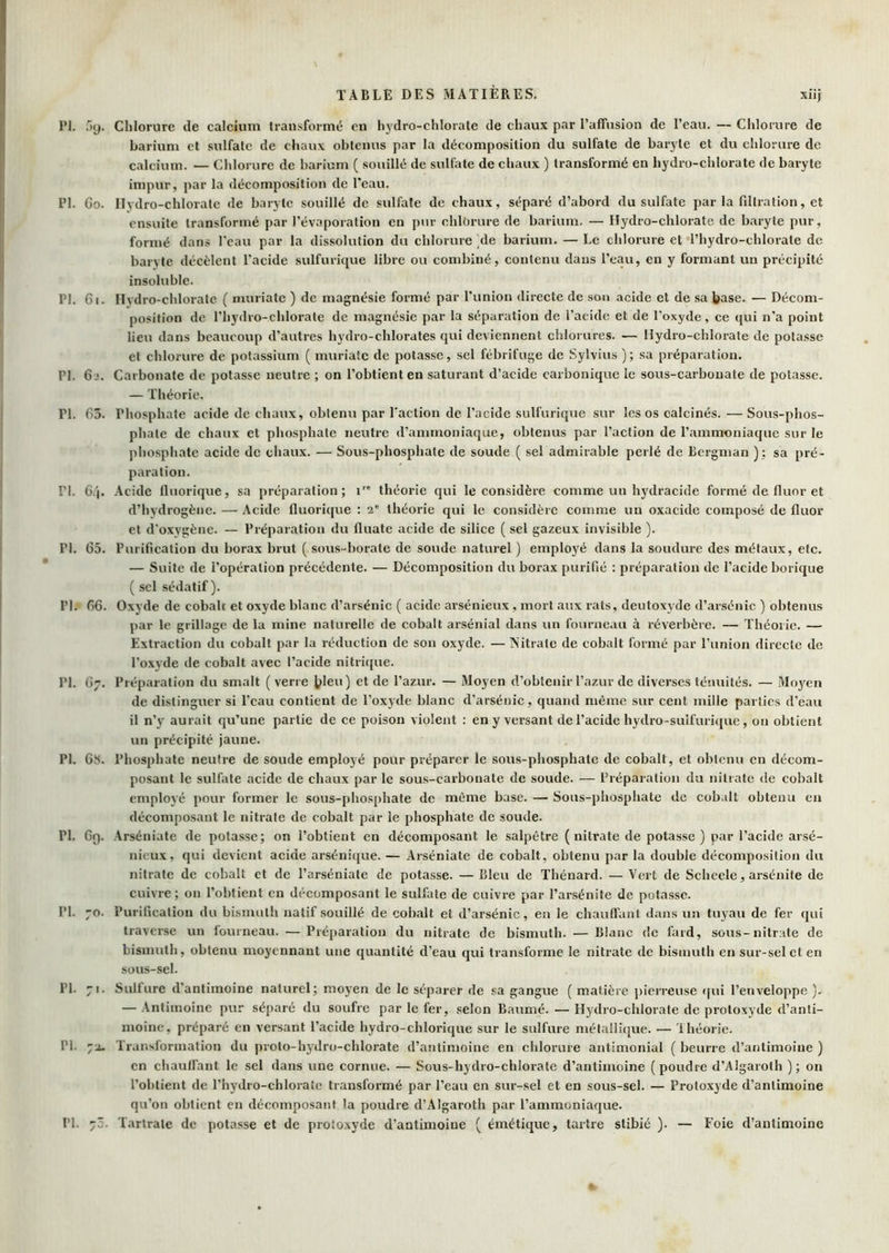 PI. 59. Chlorure de calcium transformé eu hydro-chlorate de chaux par l’affusion de l’eau. — Chlorure de barium et sulfate de chaux obtenus par la décomposition du sulfate de baryte et du chlorure de calcium. — Chlorure de barium ( souillé de sulfate de chaux ) transformé en liydro-chlorate de baryte impur, par la décomposition de l’eau. PI. Go. Hydro-chlorate de baryte souillé de sulfate de chaux, séparé d’abord du sulfate par la filtration, et ensuite transformé par l’évaporation en pur chlorure de barium. — Hydro-chlorate de baryte pur, formé dans l’eau par la dissolution du chlorure Me barium. — Le chlorure et l’hydro-chlorate de baryte décèlent l'acide sulfurique libre ou combiné, contenu dans l’eau, en y formant un précipité insoluble. PI. 61. Hydro-chlorate ( muriatc ) de magnésie formé par l’union directe de son acide et de sa base. — Décom- position de l’hydro-chlorate de magnésie par la séparation de l’acide et de l’oxyde, ce qui n’a point lieu dans beaucoup d’autres hydro-chlorates qui deviennent chlorures. — Hydio-chlorate de potasse et chlorure de potassium ( muriatc de potasse, sel fébrifuge de Sylvius ); sa préparation. PI. 6i. Carbonate de potasse neutre ; on l’obtient en saturant d’acide carbonique le sous-carbonate de potasse. — Théorie. PI. 63. Phosphate acide de chaux, obtenu par l'action de l’acide sulfurique sur les os calcinés. — Sous-phos- phate de chaux et phosphate neutre d’ammoniaque, obtenus par l’action de l’ammoniaque sur le phosphate acide de chaux. — Sous-phosphate de soude ( sel admirable perlé de Bergman ) : sa pré- paration. PI. 6/|. Acide Iluorique, sa préparation; T' théorie qui le considère comme un h}'dracide formé de fluor et d’hydrogène. — Acide fluorique : 2' théorie qui le considère comme un oxacide composé de fluor et d'oxygène. — Préparation du fluate acide de silice ( sel gazeux invisible ). PI. 65. Purification du borax brut ( sous-borate de soude naturel ) employé dans la soudure des métaux, etc. — Suite de l’opération précédente. — Décomposition du borax purifié : préparation de l’acide borique ( sel sédatif). PI. 66. Oxyde de cobalt et oxyde blanc d’arsénic ( acide arsénieux, mort aux rats, deutoxyde d’arsénic ) obtenus par le grillage de la mine naturelle de cobalt arsénial dans un fourneau à réverbère. — Théoiic. — Extraction du cobalt par la réduction de son oxyde. — Nitrate de cobalt formé par l’union directe de l’oxyde de cobalt avec l’acide nitricjue. PI. 67. Préparation du smalt ( verre bleu) et de l’azur. — Moyen d’obtenir l’azur de diverses ténuités. — Moy^en de distinguer si l’eau contient de l’oxyde blanc d’arséuic, quand même sur cent mille parties d’eau il n’y aurait qu’une partie de ce poison violent : en y versant de l’acide hydro-sulfurique, on obtient un précipité jaune. PI. 6S. Phosphate neutre de soude employé pour préparer le sous-phosphate de cobalt, et obtenu en décom- posant le sulfate acide de chaux par le sous-carbonate de soude. — Préparation du nitrate de cobalt employé pour former le sous-phosphate de même base. — Sous-phosphate de cobalt obtenu en décomposant le nitrate de cobalt par le phosphate de soude. PI. 69. Arséniate de potasse; on l’obtient en décomposant le salpêtre ( nitrate de potasse ) par l’acide arsé- nieux, qui devient acide arsénique. — Arséniate de cobalt, obtenu par la double décomposition du nitrate de cobalt et de l’arséniate de potasse. — Bleu de Thénard. — Vert de Scheele, arsénite de cuivre; on l’obtient en décomposant le sulfate de cuivre par l’arsénite de potasse. PI. 70. Purification du bismuth natif souillé de cobalt et d’arsénic, en le chauffant dans un tuyau de fer qui traverse un fourneau. —Préj)aration du nitrate de bismuth. — Blanc de fard, sous-nitrate de bismuth, obtenu moyennant une quantité d’eau qui transforme le nitrate de bismuth en sur-sel et en sous-sel. PI. 71. Sulfure d’antimoine naturel; moyen de le séparer de sa gangue ( matière pierreuse <|ui l’enveloppe ). — Antimoine pur séparé du soufre par le fer, selon Baumé. — Hydro-chlorate de protoxyde d’anti- moine, préparé en versant l’acide hydro-chlorique sur le sulfure métallique. — Ihéorie. PI. 72. Transformation du proto-hydro-chlorate d’antimoine en chlorure antimonial ( beurre d’antimoine ) en chauffant le sel dans une cornue. — Sous-hydro-chlorate d’antimoine (poudre d’Algaroth ); on l’obtient de l’hydro-chlorate transformé par l’eau en sur-.sel et en sous-sel. — Protoxyde d’antimoine qu’on obtient en décomposant la poudre d’Algaroth par l’ammoniaque. PI. 75. Tartrate de potasse et de proto.xyde d’antimoine ( émétique, tartre stibié ), — Foie d’antimoine