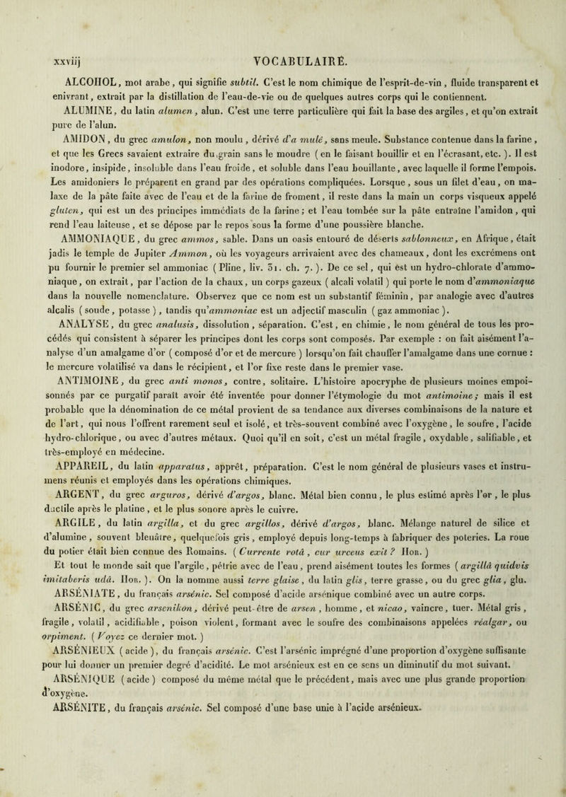 ALCOIIOL, mol arabe , qui signifie subtil. C’est le nom chimique de l’esprit-de-vin , fluide transparent et enivrant, extrait par la distillation de l’eau-de-vie ou de quelques autres corps qui le contiennent. ALUMINE, du latin alivmcn, alun. C’est une terre particulière qui fait la base des argiles, et qu’on extrait pure de l’alun. AMIDON , du grec amidon, non moulu , dérivé (Va muté, sans meule. Substance contenue dans la farine , et que les Grecs savaient extraire du,grain sans le moudre ( en le faisant bouillir et en l’écrasant, etc. ). 11 est inodore, insipide, insoluble dans l’eau froide, et soluble dans l’eau bouillante, avec laquelle il forme l’empois. Les amidoniers le préparent en grand par des opérations compliquées. Lorsque, sous un filet d’eau, on ma- laxe de la pâte faite avec de l’eau et de la farine de froment, il reste dans la main un corps visqueux appelé gluten, qui est un des principes immédiats de la farine; et l’eau tombée sur la pâte entraîne l’amidon, qui rend l’eau laiteuse, et se dépose par le repos'sous la forme d’une poussière blanche. AMMONIAQUE, du grec ammos, sable. Dans un oasis entouré de déserts sablonneux, en Afrique, était jadis le temple de Jupiter Ammon, où les voyageurs arrivaient avec des chameaux, dont les excrémens ont pu fournir le premier sel ammoniac (Pline, liv. 3i. ch. 7. ). De ce sel, qui est un hydro-chlorate d’ammo- niaque, on extrait, par l’action de la chaux, un corps gazeux ( alcali volatil ) qui porte le nom à'ammoniaque dans la nouvelle nomenclature. Observez que ce nom est un substantif féminin, par analogie avec d’autres alcalis ( soude , potasse ) , tandis (\n ammoniac est un adjectif masculin ( gaz ammoniac ). ANALYSE, du grec analusis, dissolution , séparation. C’est, en chimie, le nom général de tous les pro- cédés qui consistent à séparer les principes dont les corps sont composés. Par exemple : on fait aisément l’a- nalyse d’un amalgame d’or ( composé d’or et de mercure ) lorsqu’on fait chauffer l’amalgame dans une cornue : le mercure volatilisé va dans le récipient, et l’or fixe reste dans le premier vase. ANTIMOINE, du grec anti monos, contre, solitaire. L’histoire apocryphe de plusieurs moines empoi- sonnés par ce purgatif paraît avoir été inventée pour donner l’étymologie du mot antimoine; mais il est probable que la dénomination de ce métal provient de sa tendance aux diverses combinaisons de la nature et de l’art, qui nous l’oflrent rarement seul et isolé, et très-souvent combiné avec l’oxygène, le soufre, l’acide hydro-chlorique, ou avec d’autres métaux. Quoi qu’il on soit, c’est un métal fragile, oxydable, sallfiable, et très-employé en médecine. APPAREIL, du latin apparatus, apprêt, préparation. C’est le nom général de plusieurs vases et instru- mens réunis et employés dans les opérations chimiques. ARGENT, du grec arguros, dérivé d’argos, blanc. Métal bien connu, le plus estimé après l’or, le plus- djctile après le platine, et le plus sonore après le cuivre. ARGILE , du latin argilla, et du grec argillos, dérivé d’argos, blanc. Mélange naturel de silice et d’alumine, souvent bleuâtre, quelquefois gris, employé depuis long-temps à fabriquer des poteries. La roue du potier était bien connue des Romains. ( Currente rotâ , cur urceiis exit ? IIor. ) Et tout le monde sait que l’argile, pétrie avec de l’eau, prend aisément toutes les formes [argillâ quidvis imitaberis udâ. IIor. ). On la nomme aussi terre glaise, du latin gUs, terre grasse, ou du grec glia, glu. ARSEiMATE, du français arsénié. Sel composé d’acide arsénique combiné avec un autre corps. ARSENIC, du grec arsenikon, dérivé peut-être de arsen, homme, et nicao, vaincre, tuer. Métal gris, fragile, volatil, acidifiable , poison violent, formant avec le soufre des combinaisons appelées rèalgar, ou orpiment. ( Voyez ce dernier mot. ) ARSÉNIEUX ( acide ), du français arsénié. C’est l’arsénic imprégné d’une proportion d’oxygène suffisante pour lui donner un premier degré d’acidité. Le mot arsénieux est en ce sens un diminutif du mot suivant. ARSÉNIQUE (acide) composé du même métal que le précédent, mais avec une plus grande proportion cl’oxygène. ARSÉNITE, du français arsénié. Sel composé d’une base unie à l’acide arsénieux.