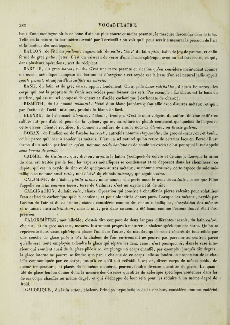 haut d’une montagne oü la colonne d’air est plus courte et moins pesante , le mercure descendra dans le tuhe. Telle est la nature du baromètre inventé par Torricelli ; on voit qu’il peut servir à mesurer la pression de l’air et la hauteur des montagnes. BALLON , de l’italien pallone, augmentatif de palla, dérivé du latin pila, balle de jei* de paume, et enfin formé du grec pallo, jeter. C’est un vaisseau de verre d’une forme sphérique avec un col fort court, et qui, dans plusieurs opérations, sert de récipient. BARYTE, du grec baros, poids. C’est une terre pesante et alcaline qu’on considère maintenant comme un oxyde métallique composé de barium et d’oxygène : cet oxyde est la base d’un sel naturel jadis appelé spath pesant, et aujourd’hui sulfate de baryte. BASE, du latin et du grec basls, appui, fondement. On appelle bases sali fiables , d’après Fourcroy , les corps qui ont la propriété de s’unir aux acides pour former des sels. Par exemple : La chaux est la base du marbre , qui est un sel composé de chaux et d’acide carbonique ( carbonate de chaux ). BISMUTH , de l’allemand tvisrnutk. Métal d’un blanc jaunâtre qu’on allie avec d’autres métaux, et qui, par l’action de l’acide nitrique, produit le blanc de fard. BLENDE , de l’allemand blenden, éblouir, tromper. C’est le nom vulgaire du sulfure de zinc natif : ce s>ilfure fut pris d’abord pour de la galène, qui est un sulfure de plomb contenant quelquefois de l’argent : celle erreur, bientôt rectifiée, fit donner au sulfure de zinc le nom de blende, ou fausse galène. BORAX, de l’indien ou de l’arabe baurack, autrefois nommé chrysocolle, du grec chrtisos, or ,eï kolla, colle, parce qu’il sert à souder les métaux. C’est un sel naturel qu’on retire de certains lacs en Perse : il est formé d’un acide particulier qu’on nomme acide borique et de soude en excès ; c’est pourquoi il est appelé sous- borate de soude. CADMIE, de Cadmus, qui, dit-on, inventa le laiton (composé de cuivre et de zinc). Lorsque la mine de zinc est traitée par le feu, les vapeurs métalliques se condensent et se déposent dans les cheminées : ce dépôt, qui est un oxyde de zinc et de quelques autres métaux, se nomme cadmie; cette espèce de suie mé- tallique se nomnie aussi tutie, mot dérivé du chinois tutena.g, qui signifie zinc. CALAMINE, de ritallen gialla mina, mine jaune; elle porte aussi le nom de cadmie, parce que Pline l’appelle en latin cadmea terra, terre de Cadmus; c’est un oxyde natif de zinc. CALCINATION, du latin calx, chaux. Opération qui consiste à chauffer la pierre calcaire pour volatiliser l’eau et l’acide carbonique qu’elle contient, et pour obtenir la chaux pure. Lorsque les métaux, oxydés par l’action de l’air et du calorique, étaient considérés comme des chaux métalliques, l’oxydation des métaux se nommait aussi calcination ; mais le mot, pris dans ce sens, a été banni comme l’erreur dont il était l’ex- pression. • CALORIMÈTRE, mot hibrlde ; c’est-à dire composé de deux langues différentes : savoir, du latin calor, chaleur, et du grec metron, mesure. Instrument propre à mesurer la chaleur spécifique des corps. Qu’on se représente deux vases sphériques placés l’un dans l’autre, de manière qu’ils soient séparés de tous côtés par une couche de glace pilée à o“; la chaleur de l’air environnant ne pourra pas parvenir au centre, parce qu’elle sera toute employée hTondrcla glace qui sépare les deux vases ; c’est pourquoi si, dans le vase inté- rieur qui contient aussi de la glace pilée à o®, on plonge un corps chauffé, par exemple, jusqu’à dix degrés , la glace interne ne pourra se fondre que par la chaleur de ce corps : elle se fondra en proportion de la cha- leur communiquée par ce corps, jusqu’à ce qu’il soit refroidi à o®; or, divers corps de même poids, de même température, et placés de la même manière, peuvent fondre diverses quantités de glace. La quan- tité de glace fondue donne donc la mesure des diverses quantités de calorique spécifique contenues dans le» divers corps chauffés au même degré, et qui s’échappe do leur sein pour les réduire à un même degré de froid. CALORIQUE, du latin calor, chaleur. Principe hypothétique de la chaleur, considéré comme matériel