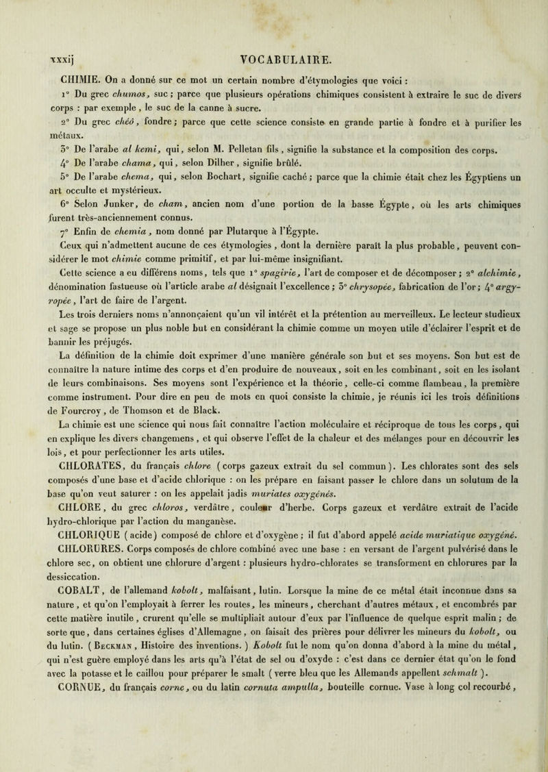CHIMIE. On a donné sur ce mot un certain nombre d’étymologies que voici : 1 Du grec dmmos, suc; parce que plusieurs opérations chimiques consistent à extraire le suc de divers corps : par exemple , le suc de la canne à sucre. 2“ Du grec chéô, fondre ; parce que cette science consiste en grande partie à fondre et à purifier les métaux. 3® De l’arabe al kemi^ qui, selon M. Pelletan fils , signifie la substance et la composition des corps. 4“ De l’arabe chama, qui, selon Dilher, signifie brûlé. 5® De l’arabe chema, qui, selon Bochart, signifie caché; parce que la chimie était chez les Égyptiens un art occulte et mystérieux. 6® Selon Junker, de chant, ancien nom d’une portion de la basse Égypte, où les arts chimiques furent très-anciennement connus. y® Enfin de ckemia, nom donné par Plutarque à l’Égypte. Ceux qui n’admettent aucune de ces étymologies , dont la dernière paraît la plus probable, peuvent con- sidérer le mot chimie comme primitif, et par lui-même insignifiant. Celte science a eu dllférens noms, tels que i® spagirie, l’art de composer et de décomposer ; 2® alchimie, dénomination fastueuse où l’article arabe désignait l’excellence; chrjsopée, fabrication de l’or; argy- ropée, l’art de faire de l’argent. Les trois derniers noms n’annonçaient qu’un vil intérêt et la prétention au merveilleux. Le lecteur studieux et sage se propose un plus noble but en considérant la chimie comme un moyen utile d’éclairer l’esprit et de bannir les préjugés. La définition de la chimie doit exprimer d’une manière générale son but et ses moyens. Son but est de connaître la nature intime des corps et d’en produire de nouveaux, soit en les combinant, soit en les isolant de leurs combinaisons. Ses moyens sont l’expérience et la théorie, celle-ci comme flambeau, la première comme instrument. Pour dire en peu de mots en quoi consiste la chimie, je réunis ici les trois définitions de Fourcroy , de Thomson et de Black. La chimie est une science qui nous fait connaître l’action moléculaire et réciproque de tous les corps, qui en explique les divers changemens , et qui observe l’eflet de la chaleur et des mélanges pour en découvrir les lois, et pour perfectionner les arts utiles. CHLORATES, du français chlore (corps gazeux extrait du sel commun). Les chlorates sont des sels composés d’une base et d’acide chlorique : on les prépare en faisant passer le chlore dans un solutum de la base qu’on veut saturer : on les appelait jadis muriates oxygénés. CHLORE, du grec chloros, verdâtre, coule«r d’herbe. Corps gazeux et verdâtre extrait de l’acide hydro-chlorique par l’action du manganèse. CHLORIQUE (acide) composé de chlore et d’oxygène ; il fut d’abord appelé acide muriatique oxygéné. CHLORURES. Corps composés de chlore combiné avec une base : en versant de l’argent pulvérisé dans le chlore sec, on obtient une chlorure d’argent : plusieurs hydro-chlorates se transforment en chlorures par la dessiccation. COBALT, de l’allemand koboU, malfaisant, lutin. Lorsque la mine de ce métal était inconnue dans sa nature, et qu’on l’employait à ferrer les routes, les mineurs, cherchant d’autres métaux, et encombrés par cette matière inutile, crurent qu’elle se multipliait autour d’eux par l’influence de quelque esprit malin ; de sorte que, dans certaines églises d’Allemagne, on faisait des prières pour délivrer les mineurs du koboU, ou du lutin. ( Beckman , Histoire des inventions. ) Kobolt fut le nom qu’on donna d’abord à la mine du métal, qui n’est guère employé dans les arts qu’à l’état de sel ou d’oxyde : c’est dans ce dernier état qu’on le fond avec la potasse et le caillou pour préparer le smalt ( verre bleu que les Allemands appellent schmalt ). CORNUE, du français corne, ou du latin cornuta ampulla, bouteille cornue. Vase à long col recourbé,