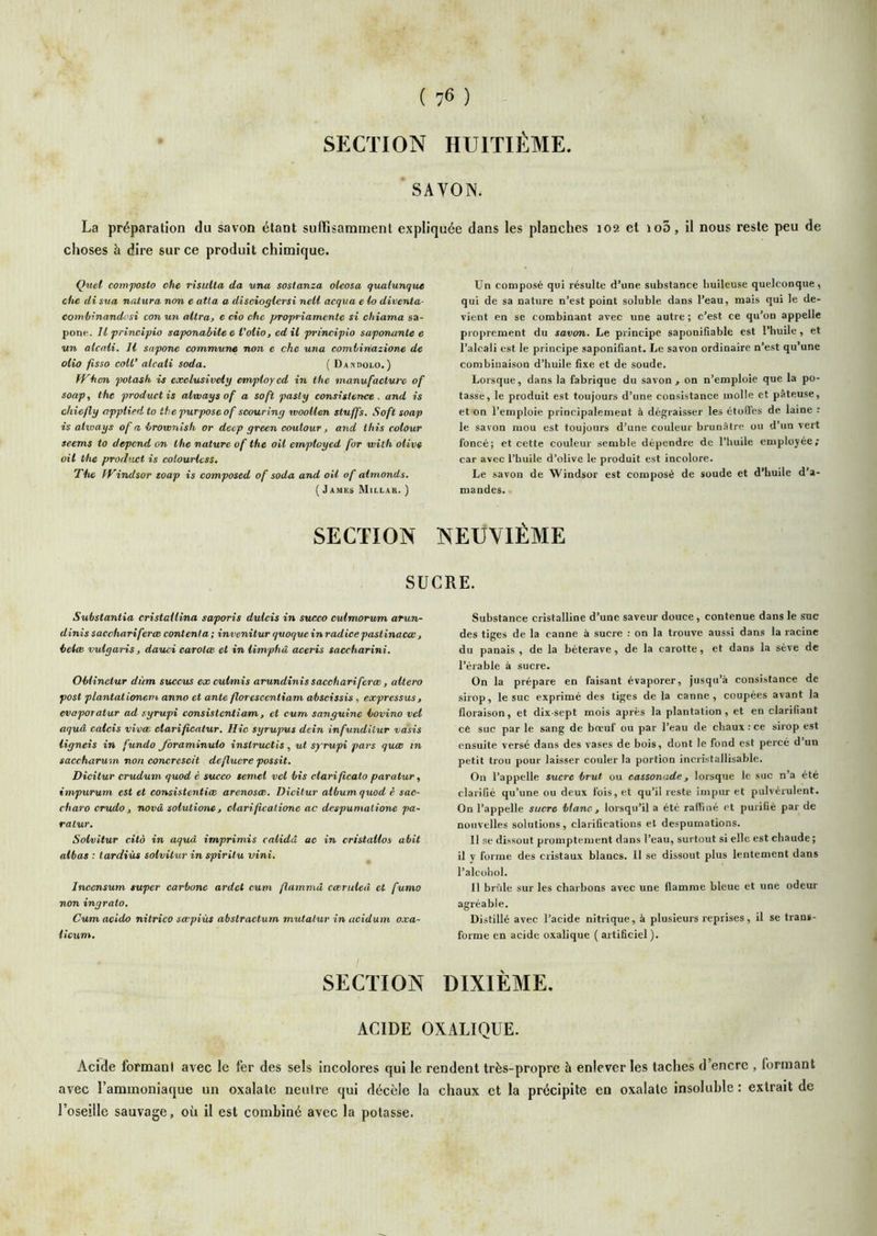 ( ) SECTION HUITIÈME SAVON. La préparation du savon étant suffisamment expliquée dans les planches 102 et io5, il nous reste peu de choses à dire sur ce produit chimique. Quel comfosto ohe risulta da wna sostanza oleosa qualunque cfie di sva natura non e atla a discioglersi neU acqua e lo diventa- combinandi'si con un altra, e cio cite propriamentc si chiama sa- pone. Il princlpio saponabile e l'olio, ed il principio saponante e un alcnli. H sapone commune non e che una comiinazione de olio fisso coU’ alcali soda. ( Dandolo.) PP'-hcn potash is exclusively envpioycd in the manufacture of soap, the productis alvoays of a soft pasty consistcnce . and is chiefly appliedto thepurposeof scouriny woollen stuffs. Soft soap is ativays of a brownish or decp yrecn coutour, and tliis colour seems to dépend on the nature of the oil employed for voilh olive oil the product is colourlcss. The IVindsor soap is composed of soda and oil of almonds. ( James Millar. ) Un composé qui résulte d’une substance huileuse quelconque, qui de sa nature n’est point soluble dans l’eau, mais qui le de- vient en se combinant avec une autre ; c’est ce qu’on appelle proprement du savon. Le principe saponifiable est l’huile , et l’alcali est le principe saponifiant. Le savon ordinaire n’est qu une combinaison d’huile fixe et de soude. Lorsque, dans la fabrique du savon , on n’emploie que la po- tasse, le produit est toujours d’une consistance molle et pâteuse, et on l’emploie principalement à dégraisser les étoilés de laine : le savon mou est toujours d’une couleur brunâtre ou d’un vert foncé; et cette couleur semble dépendre do l’huile employée; car avec l’huile d’olive le produit est incolore. Le savon de Windsor est composé de soude et d’huile d’a- mandes. SECTION NEUVIÈME SUCRE. Substantia cristailina saporis dulcis in succo culmorum arun- dinis sacchariferæ contenta ; invenitur quoque in radice pastinaeœ, belee vulgaris, dauci carolœ et in limphâ aeeris saccharini. Oblinctur dùm succits ex cubmis arundînis sacchariferæ, altéra post plantationem. anno et ante floresccntiam abscissis, expressus, evaporatur ad s.yrupi consistentiam, et cum sanguine bovino vel aquà calcis vivæ clarificatur. Hic syrupus dein infundUur vasis ligneis in fundo Jbraminulo instructis, ut syrupi pars quœ in saccharum non concrescit defluere possit. Dicitur crudum quod è succo semel vel bis ctarificato paratur, impurum est et consistentiœ arenosæ. Dicitur album quod è sae- charo crudo , novâ solutionCj clariflcalione ac despumalione pa- ralur. Solvitur cità in aquà imprimis calidâ ac in cristallos abit allas : tærdiùs solvitur in spirilu vini. Incensum super carbone ardet cum flammâ cæruled et fumo non ingrato. Cum acido nitrico sœpiùs abstraetum mutalur in acidum oxa- llcum. SECTION Substance cristalline d’une saveur douce, contenue dans le suc des tiges de la canne à sucre : on la trouve aussi dans la racine du panais , de la béterave, de la carotte , et dans la sève de l’érable à sucre. On la prépare en faisant évaporer, jusqu’à consistance de sirop, le suc exprimé des tiges de la canne, coupées avant la floraison, et dix sept mois après la plantation , et en clarifiant ce suc par le sang de bœuf ou par l’eau de chaux : ce sirop est ensuite versé dans des vases de bois, dont le fond est percé d’un petit trou pour laisser couler la portion incristallisable. On l’appelle sucre brut ou cassonade, lorsque le suc n’a été clarifié qu’une ou deux fois, et qu’il leste impur et pulvérulent. On l’appelle sucre blanc , lorsqu’il a été raffiné et purifié par de nouvelles solutions, clarifications et despumations. Il se dissout promptement dans l’eau, surtout si elle est chaude ; il y foime des cristaux blaucs. 11 se dissout plus lentement dans l’alcobol. 11 brfde sur les chai bons avec une flamme bleue et une odeur agréable. Distillé avec l’acide nitrique, à plusieurs reprises, il se trans- forme en acide oxalique ( artificiel ). DIXIÈME. ACIDE OXALIQUE. Acide formani avec le fer des sels incolores qui le rendent très-propre à enlever les taches d’encre , formant avec l’ammoniaque un oxalate neutre qui décèle la chaux et la précipite en oxalale insoluble: extrait de l’oseille sauvage, où il est combiné avec la potasse.