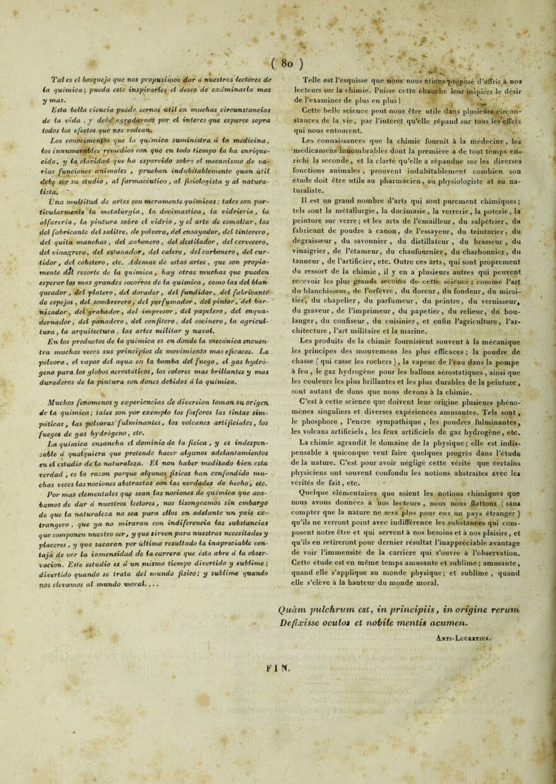 Tal es et hosquejo que nos propusimos dur d nuestros lectores de la quimica; pueda este inspirarles cl deseo de cxdminarla mas y mas. Esta ‘belta cicncia puede semos iitil en entichas cireunslancias de la. vida , j debdayrçidarnos por el interes que esparce sopra iodos los efcctos que nas rodcan. Los conocimenfos que la quimica suministra d la mcdicina, los innumeratles remédias eon que en todo iiempo la ha enrique- cido, y la claridad que ha esparcido sobre et mecanisnio de va- rias funciones animales , pruehan indubitablemente quan ùtil debç ser su studio , al farmaceutieo, al fisioloqista y al natufa- lista. ’ Una multitud de arles son meramente quimicas ; taies son par- ticularmente la mctaiùryia, la docimasiiea, la vidrieria, la alfareria, ta pintura sobre cl vidrio, y el arte de csmallar, las det fabricantc del salitre, de piAvora, del ensayador, det lintorero, del quila manehas , del xahonero, del destilador, del cervecero, del vina^ret'o, del estanador, del calera, del carbonero, del cur- tidoT, del cohetcro, etc, Ademas de estas artes, que son propia- mente del rcsortc de la quimica, hay otras muchas que pueden esperar los mas grandes socorros de la quimica, coino las del btan- queador , del platero, del dorador, delfundidor. del fabricante de espejos , det somhrerero, del perfumador, dcl pintor, del bar- nizador, dcl grabador, del impresor , del papelero , del eaïqua- dernador, del panadero, del con.(ilero, det cocinero, la agricul- lura, la arquitectura, las artes militar y naval. En los productos de la quimica es en donde la mecdnica encuen- tra muchas veces sus principios de movimiento mas e/icaces. La polvora, el vapor dcl aqua en ta bomba del fuego, el gas hydro- geno pava los globos acrostdlicos, los colores mas brillantes y mas duraderos de la pintura son doues debidos d la quimica. Muchos fenùmcnos y expericncias de diversion loman su origen de la quimica; taies son por exemple los fosforas las tintas sim- pdticas, las polvoras fulminantes, los votcanes artificiales, los fuegos de gas hjrdràgcno, etc. La quimica cnsancha el dominio de la fisica, y es indespen- cabte d qualquiera que prétende haeer algunos adelanlamientos en el estudio de la naturaleza. El non haber meditado bien esta verdad , es la raton parque algunos^ fisicos han confondido mu- chas veces las nociones abstractas coulas verdades de hecho, etc. Por mas elementales que sean las nociones de quimica que aca- bamos de dar d nuestros lectores, nos lisongeamos sin embargo de que la naturaleza no sea para ellos en adelante un pais ex- trangero , que ya no miraran con indiferencia las substancias que componen nuestro ser, y que sirven para nuestras necesitades y placeres, y que sacaran por ùttimo resultado la inapreciable ven- taja de ver ta inmensidad de la carrera que esta abre d la obser- vacion. Este estudio es d un mismo tiempo divertido y sublime ; divertido quando se trata del mundo fisieo; y sublime quando nos elcviimos al mundo moral.,.. ( «O ) -, Telle est l’esquisse que nous- nous étionsqu-gposé d’offrir à nos lecteurs sur la chimie. Puisse cette ébauche leur inspirer le désir de l’examiner de plus en plus ! Cette belle science peut nous être utile dans plusieurs circon- stances de la vie, par l’intérêt qu’elle répand sur tous lès’effets qui nous entourent. Les connaissances que la chimie fournit à la médecine, les médicamens innombrables dont la première a de tout temps en- richi la seconde, et la clarté qu’elle a répandue sur les diverses fonctions animales , prouvent indubitablement combien son étude doit être utile au pharmacien, au physiologiste at au na- turaliste. Il est un grand nombre d’arts qui sont purement chimiques ; tels sont la métallurgie, la docimasie, la verrerie, la poterie, la peinture sur verre; et les arts de l’émailleur, du salpétrier, dii fabricant de poudre à canon, de l’essayeur, du teinturier, du dégraisseur , du savonnier , du distillateur , du brasseur , du vinaigrier, de l’étameur, du chaufournier, du charbonnier, du tanneur , de l’artificier, etc. Outre ces arts, qui sont proprement du ressort de la chimie , il y en a plusieurs autres qui peuvent recevoir les plus grands secom-s de cette science,’ comme l’art du blanchisseur, de l’orfèvre, du doreur, du fondeur^ du miroi- tier, du chapelier, du parfumeur, du peintre, du vernisseur, du graveur, de l’imprimeur, du papetier, du relieur, du bou- langer, du confiseur, du cuisinier, et enfin l’agriculture, l’ar- chitecture, l’art militaire et la marine. Les produits de la chimie fournissent souvent à la mécanique les principes des mouvemens les plus efficaces ; la poudre de chasse ( qui casse les rochers ), la vapeur de l’eau dans la pompe à feu , le gaz hydrogène pour les ballons aérostatiques , ainsi que les couleurs les plus brillantes et les plus durables de la peinture , sont autant de dons que nous devons à la chimie. C’est à cette science que doivent leur origine plusieurs phéno- mènes singuliers et diverses expériences amusantes. Tels sont, le phosphore, l’encre sympathique, les poudres fulminantes, les volcans artificiels, les feux artificiels de gaz hydrogène, etc. La chimie agrandit le domaine de la physique; elle est indis- pensable à quiconque veut faire quelques progrès dans l’étude de la nature. C’est pour avoir négligé cette vérité que certains physiciens ont souvent confondu les notions abstraites avec les vérités de fait, etc. Quelque élémentaires quo soient les notions chimiques que nous avons données à nos lecteurs , nous nous flattons ( sans compter que la nature ne sera plus pour eux un pays étranger) qu’ils ne verront point avec indifférence les substances qui com- posent notre être et qui servent à nos besoins et à nos plaisirs , et qu’ils en retireront pour dernier résultat l’inappréciable avantage de voir l’immensité de la carrière qui s’ouvre à l’observation. Cette étude est en même temps amusante et sublime; amusante, quand elle s’applique au monde physique; et sublime, quand elle s’élève à la hauteur du monde moral. Quàm jmlchriim est, in principiis, in origine reriim Defixisse ocutos et nohile mentis acumen. Ami-LocaBiius. FIN.