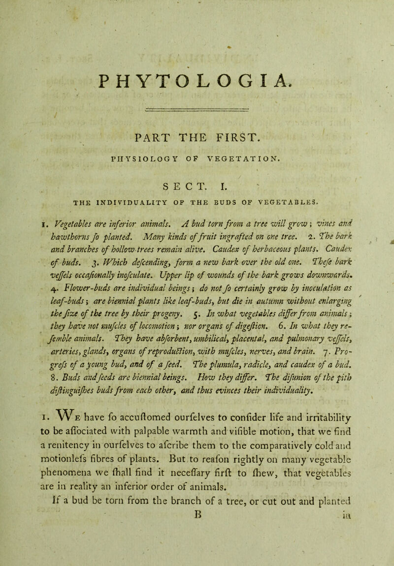 PART THE FIRST. PHYSIOLOGY OF VEGETATION. • , 7 ' / SECT. I. THE INDIVIDUALITY OP THE BUDS OF VEGETABLES. i. Vegetables are inferior animals. A bud torn from a tree will grow; vines and hawthorns fo ■planted. Many kinds of fruit ingrafted on one tree. 2. 'The bark and branches of hollow trees remain alive. Caudex of herbaceous plants. Caudex of buds. J. Which defcending, form a new bark over the old one. Thefe bark veffels occafionally inofculate. Upper lip of wounds of the bark grows downwards. 4. Flower-buds are individual beings; do not fo certainly grow by inoculation as leaf-buds; are biennial plants like leaf-buds, but die in autumn without enlarging the fize of the tree by their progeny. 5. In what vegetables differ from animals j they have not muffles of locomotion; nor organs of digeflicn. 6. In what they re- ferable animals. They have abffrbent, umbilical, placental, and pulmonary veffels, arteries, glands, organs of reproduction, with muffles, nerves, and brain. 7. Fro- grefs of a young bud, and of a feed. The plumula, radicle, and caudex of a bud. 8. Buds and feeds are biennial beings. How they differ. The difunion of the pith diftinguijhes buds from each other, and thus evinces their individuality. 1. We have fo accuftomed ourfelves to confider life and irritability to be affociated with palpable warmth and vifible motion, that we find a renitency in ourfelves to afcribe them to the comparatively cold and motionlefs fibres of plants. But to reafon rightly on many vegetable phenomena we (hall find it neceflary firft to fhew, that vegetables are in reality an inferior order of animals. If a bud be torn from the branch of a tree, or cut out and planted B HI