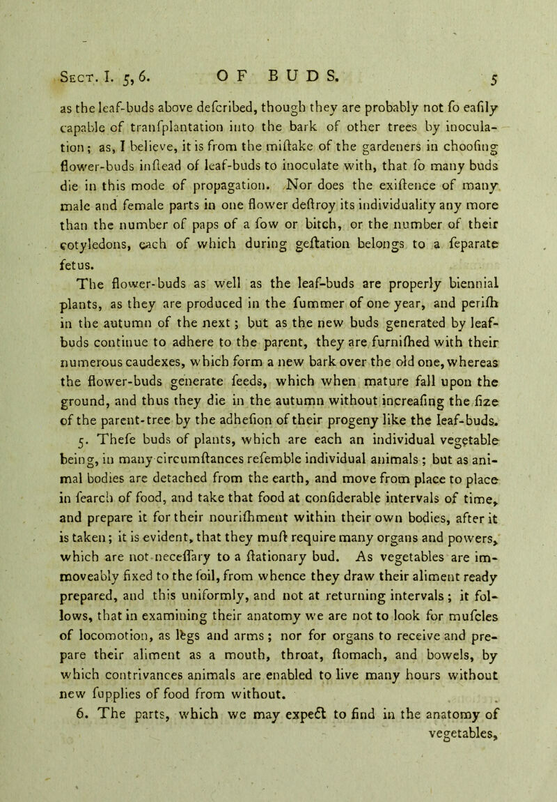 as the leaf-buds above defcribed, though they are probably not fo eafily capable of tranfplantation into the bark of other trees by inocula- tion ; as, I believe, it is from the miftake of the gardeners in choofing flower-buds inflead of leaf-buds to inoculate with, that fo many buds die in this mode of propagation. Nor does the exiftence of many male and female parts in one flower deftroy its individuality any more than the number of paps of a fow or bitch, or the number of their cotyledons, each of which during geftation belongs to a feparate fetus. The flower-buds as well as the leaf-buds are properly biennial plants, as they are produced in the fummer of one year, and perifh in the autumn of the next; but as the new buds generated by leaf- buds continue to adhere to the parent, they are furnifhed with their numerous caudexes, which form a new bark over the old one, whereas the flower-buds generate feeds, which when mature fall upon the ground, and thus they die in the autumn without increafing the fize of the parent-tree by the adhefion of their progeny like the leaf-buds. 5. Thefe buds of plants, which are each an individual vegetable being, in many circumftances refemble individual animals ; but as ani- mal bodies are detached from the earth, and move from place to place in fearch of food, and take that food at confiderable intervals of time,, and prepare it for their nourifhment within their own bodies, after it is taken; it is evident, that they mud require many organs and powers, which are not neceflary to a flationary bud. As vegetables are im- moveably fixed to the foil, from whence they draw their aliment ready prepared, and this uniformly, and not at returning intervals; it fol- lows, that in examining their anatomy we are not to look for mufcles of locomotion, as lbgs and arms ; nor for organs to receive and pre- pare their aliment as a mouth, throat, flomach, and bowels, by which contrivances animals are enabled to live many hours without new fupplies of food from without. 6. The parts, which we may expedt to find in the anatomy of vegetables.