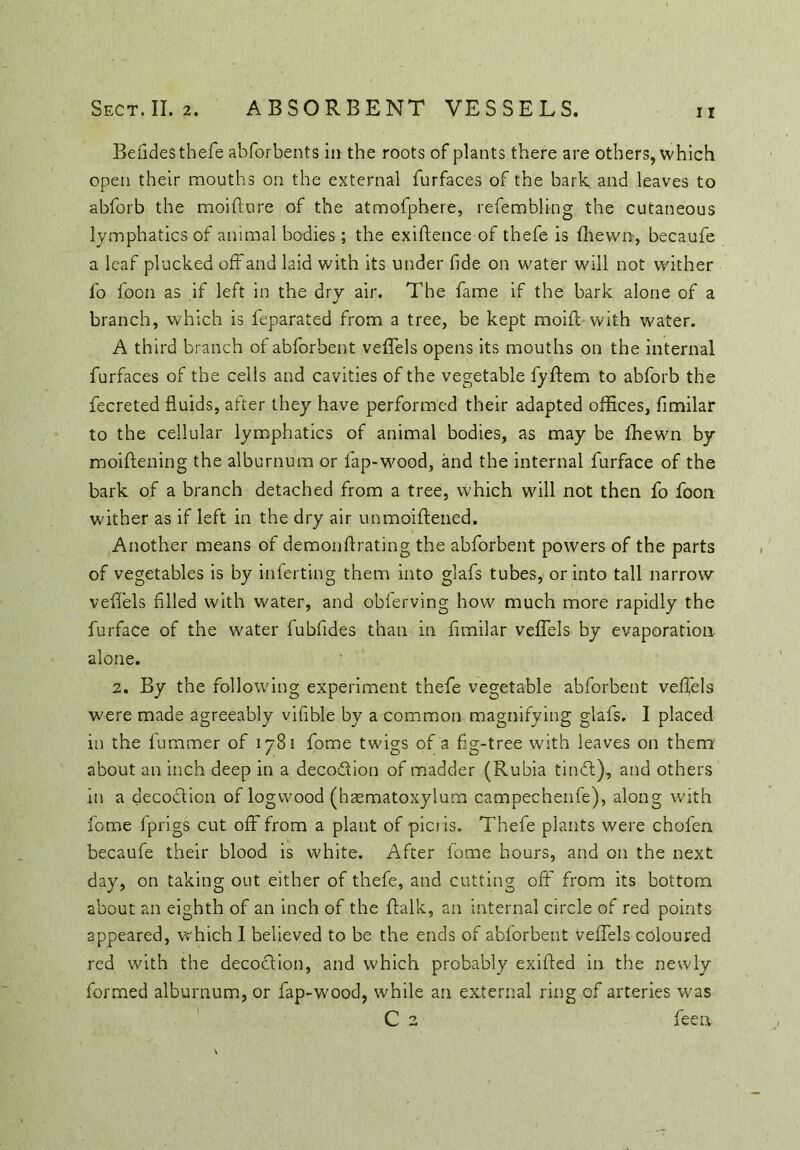 Befides thefe abforbents in the roots of plants there are others, which open their mouths on the external furfaces of the bark and leaves to abforb the moifture of the atmofphere, refembling the cutaneous lymphatics of animal bodies; the exigence of tbefe is fhewn, becaufe a leaf plucked off and laid with its under fide on water will not wither fo loon as if left in the dry air. The fame if the bark alone of a branch, which is feparated from a tree, be kept moif with water. A third branch of abforbent velTels opens its mouths on the internal furfaces of the cells and cavities of the vegetable fyffem to abforb the fecreted fluids, after they have performed their adapted offices, fimilar to the cellular lymphatics of animal bodies, as may be fhewn by moiftening the alburnum or fap-wood, and the internal furface of the bark of a branch detached from a tree, which will not then fo foon wither as if left in the dry air unmoiftened. Another means of demonfrating the abforbent powers of the parts of vegetables is by inferting them into glafs tubes, or into tall narrow veffels filled with water, and oblerving how much more rapidly the furface of the water fubfides than in fimilar veffels by evaporation alone. 2. By the following experiment thefe vegetable abforbent veffels were made agreeably vifible by a common magnifying glafs. I placed in the fummer of 1781 fome twigs of a fig-tree with leaves on them about an inch deep in a deco&ion of madder (Rubia timfit), and others in a decoction of logwood (hsematoxylum campechenfe), along with fome Iprigs cut off from a plant of picris. Thefe plants were chofen becaufe their blood is white. After fome hours, and on the next day, on taking out either of thefe, and cutting off from its bottom about an eighth of an inch of the flalk, an internal circle of red points appeared, which I believed to be the ends of abforbent veffels coloured red with the decoction, and which probably exifted in the newly formed alburnum, or fap-wood, while an external ring of arteries was C 2 feen