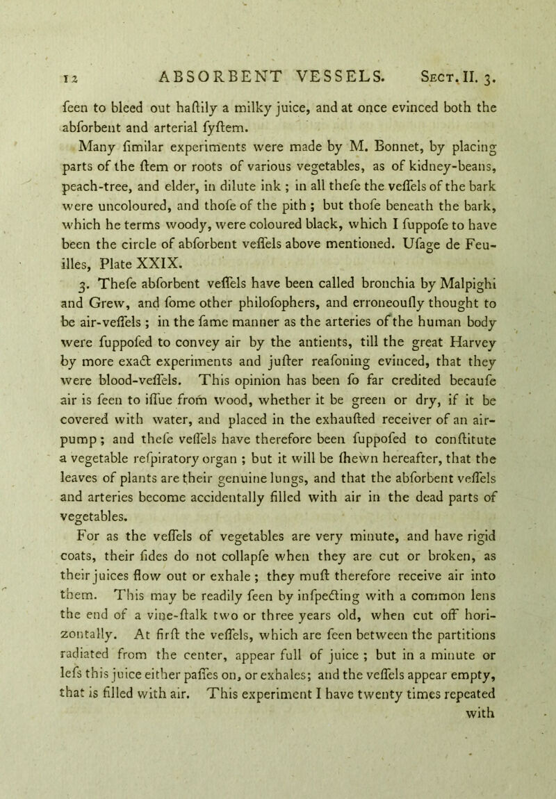 feen to bleed out haffily a milky juice, and at once evinced both the abforbent and arterial fyftem. Many fimilar experiments were made by M. Bonnet, by placing parts of the ftem or roots of various vegetables, as of kidney-beans, peach-tree, and elder, in dilute ink ; in all thefe the veffels of the bark were uncoloured, and thofe of the pith ; but thofe beneath the bark, which he terms woody, were coloured black, which I fuppofe to have been the circle of abforbent veffels above mentioned. Ufage de Feu- illes, Plate XXIX. 3. Thefe abforbent veffels have been called bronchia by Malpighi and Grew, and fome other philofophers, and erroneoufly thought to be air-veffels ; in the fame manner as the arteries of the human body were fuppofed to convey air by the antients, till the great Harvey by more exadt experiments and jufter reafoning evinced, that they were blood-veffels. This opinion has been fo far credited becaufe air is feen to iffue from wood, whether it be green or dry, if it be covered with water, and placed in the exhaufted receiver of an air- pump ; and thefe veffels have therefore been fuppofed to conftitute a vegetable refpiratory organ ; but it will be fhewn hereafter, that the leaves of plants are their genuine lungs, and that the abforbent veffels and arteries become accidentally filled with air in the dead parts of vegetables. For as the veffels of vegetables are very minute, and have rigid coats, their Tides do not collapfe when they are cut or broken, as their juices flow out or exhale; they muff therefore receive air into them. This may be readily feen by infpedling with a common lens the end of a vine-ftalk two or three years old, when cut off hori- zontally. At firft the veffels, which are feen between the partitions radiated from the center, appear full of juice ; but in a minute or lefs this j nice either paffes on, or exhales; and the veffels appear empty, that is filled with air. This experiment I have twenty times repeated with