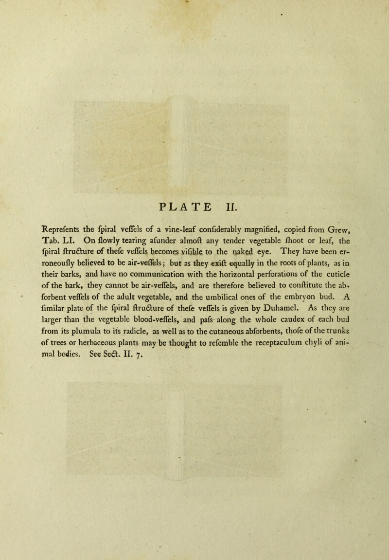 Reprefents the fpiral veflels of a vine-leaf confiderably magnified, copied from Grew, Tab. LI. On flowly tearing afunder almoft any tender vegetable flioot or leaf, the fpiral ftrudVure of thefe veflels becomes vifible to the naked eye. They have been er- roneoufly believed to be air-veflels; but as they exift equally in the roots of plants, as in their barks, and have no communication with the horizontal perforations of the cuticle of the bark, they cannot be air-veflels, and are therefore believed to conftitute the ab- forbent veflels of the adult vegetable, and the umbilical ones of the embryon bud. A fimilar plate of the fpiral ftrudlure of thefe veflels is given by Duhamel. As they are larger than the vegetable blood-veflels, and pafs along the whole caudex of each bud from its plumula to its radicle, as well as to the cutaneous abforbents, thofe of the trunks of trees or herbaceous plants may be thought to refemble the receptaculum chyli of ani- mal bodies. See Sedl. II. 7.