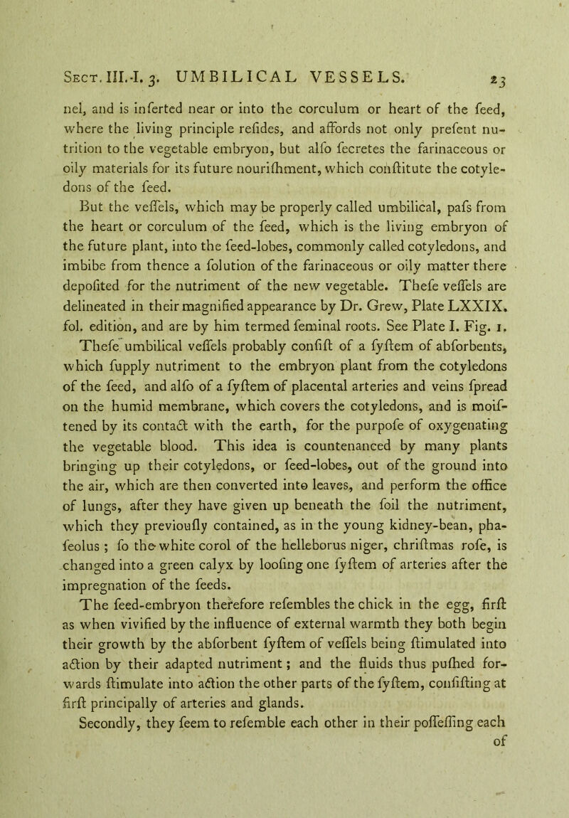 nel, and is inferted near or into the corculum or heart of the feed, where the living principle refides, and affords not only prefent nu- trition to the vegetable embryon, but alfo fecretes the farinaceous or oily materials for its future nourifhment, which coiiftitute the cotyle- dons of the feed. But the veffels, which may be properly called umbilical, pafs from the heart or corculum of the feed, which is the living embryon of the future plant, into the feed-lobes, commonly called cotyledons, and imbibe from thence a folution of the farinaceous or oily matter there depofited for the nutriment of the new vegetable. Tbefe veffels are delineated in their magnified appearance by Dr. Grew, Plate LXXIX. fol. edition, and are by him termed feminal roots. See Plate I. Fig. 1. Thefe umbilical veffels probably confiif of a fyftem of abforbents, which fupply nutriment to the embryon plant from the cotyledons of the feed, and alfo of a fylfem of placental arteries and veins fpread on the humid membrane, which covers the cotyledons, and is moif- tened by its contad with the earth, for the purpofe of oxygenating the vegetable blood. This idea is countenanced by many plants bringing up their cotyledons, or feed-lobes, out of the ground into the air, which are then converted into leaves, and perform the office of lungs, after they have given up beneath the foil the nutriment, which they previoufly contained, as in the young kidney-bean, pba- feolus ; fo the white corol of the helleborus niger, chriftmas rofe, is changed into a green calyx by loofing one fyftem of arteries after the impregnation of the feeds. The feed-embryon therefore refembles the chick in the egg, firft as when vivified by the influence of external warmth they both begin their growth by the abforbent fyftem of veffels being ftimulated into adion by their adapted nutriment; and the fluids thus pufhed for- wards ftimulate into adion the other parts of the fyftem, confifting at firft principally of arteries and glands. Secondly, they feem to refemble each other in their poffefling each of