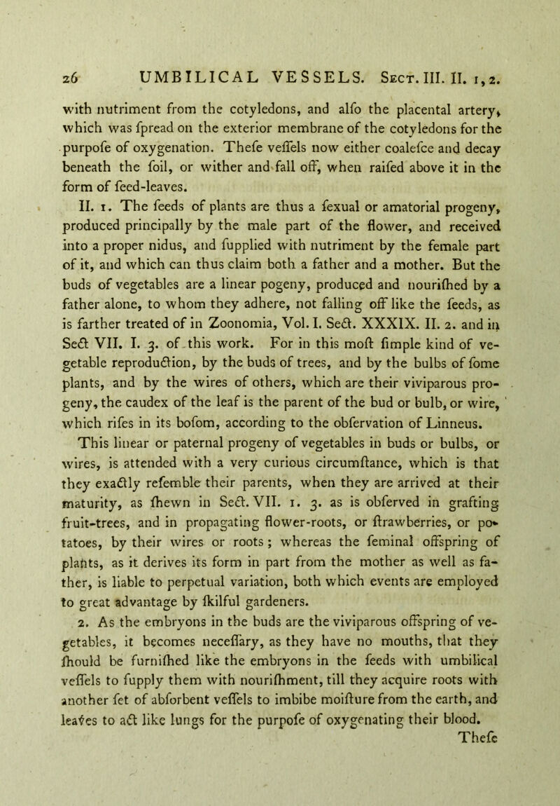 with nutriment from the cotyledons, and alfo the placental artery* which was fpread on the exterior membrane of the cotyledons for the purpofe of oxygenation. Thefe veflels now either coalefce and decay beneath the foil, or wither and fall off, when raifed above it in the form of feed-leaves. II. 1. The feeds of plants are thus a fexual or amatorial progeny, produced principally by the male part of the flower, and received into a proper nidus, and fupplied with nutriment by the female part of it, and which can thus claim both a father and a mother. But the buds of vegetables are a linear pogeny, produced and nourifhed by a father alone, to whom they adhere, not falling off like the feeds, as is farther treated of in Zoonomia, Vol. I. Sed. XXXIX. II. 2. and in Sed VII. I. 3. of this work. For in this moll: Ample kind of ve- getable reproduction, by the buds of trees, and by the bulbs of fome plants, and by the wires of others, which are their viviparous pro- geny, the caudex of the leaf is the parent of the bud or bulb, or wire, ' which rifes in its bofom, according to the obfervation of Linneus. This linear or paternal progeny of vegetables in buds or bulbs, or wires, is attended with a very curious circumftance, which is that they exactly refemble their parents, when they are arrived at their maturity, as fhewn in Sed. VII. 1. 3. as is obferved in grafting fruit-trees, and in propagating flower-roots, or flrawberries, or po* tatoes, by their wires or roots ; whereas the feminal offspring of plants, as it derives its form in part from the mother as well as fa- ther, is liable to perpetual variation, both which events are employed to great advantage by Ikilful gardeners. 2. As the embryons in the buds are the viviparous offspring of ve- getables, it becomes neceflary, as they have no mouths, that they jhould be furnifhed like the embryons in the feeds with umbilical veflels to fupply them with nourifhment, till they acquire roots with another fet of abforbent veflels to imbibe moifture from the earth, and leases to ad like lungs for the purpofe of oxygenating their blood. Thefe
