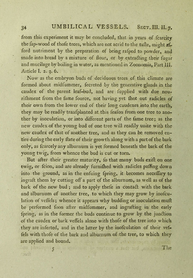 from this experiment it may be concluded, that in years of fcarcity the fap-vvood of thofe trees, which are not acrid to the tafte, might af- ford nutriment by the preparation of being, rafped to powder, and made into bread by a mixture of flour, or by extracting their fugar and mucilage by boiling in water, as mentioned in Zoonomia, Part III. Article I. 2. 3. 6. Now as the embryon buds of deciduous trees of this climate are formed about midfummer, fecreted by the generative glands in the caudex of the parent leaf-bud, and are fupplied with due nou- rifhment from the fame fource, not having yet fhot out radicles of their own from the lower end of their long caudexes into the earth, they may be readily tranfplanted at this feafon from one tree to ano- ther by inoculation, or into different parts of the fame tree; as the new caudex of the young bud of one tree will readily unite with the new caudex of that of another tree, and as they can be removed en- tire during the early lfate of their growth along with a part of the bark onty, as fcarcely any alburnum is yet formed beneath the bark of the young twig, from whence the bud is cut or torn. But after their greater maturity, fo that many buds exift on one twig, or fcion, and are already furnifhed with radicles paffing down into the ground, as in the enfuing fpring, it becomes neceffary to ingraft them by cutting off a part of the alburnum, as well as of the bark of the new bud ; and to apply thefe in contaCt with the bark and alburnum of another tree, to which they may grow by inofcu- lation of veffels; whence it appears why budding or inoculation muft be performed foon after midfummer, and ingrafting in the early fpring, as in the former the buds continue to grow by the junction of the caudex or bark veffels alone with thofe of the tree into which they are inferted, and in the latter by the inofculation of their vef- fels with thofe of the bark and alburnum of the tree, to which they are applied and bound. 5 The