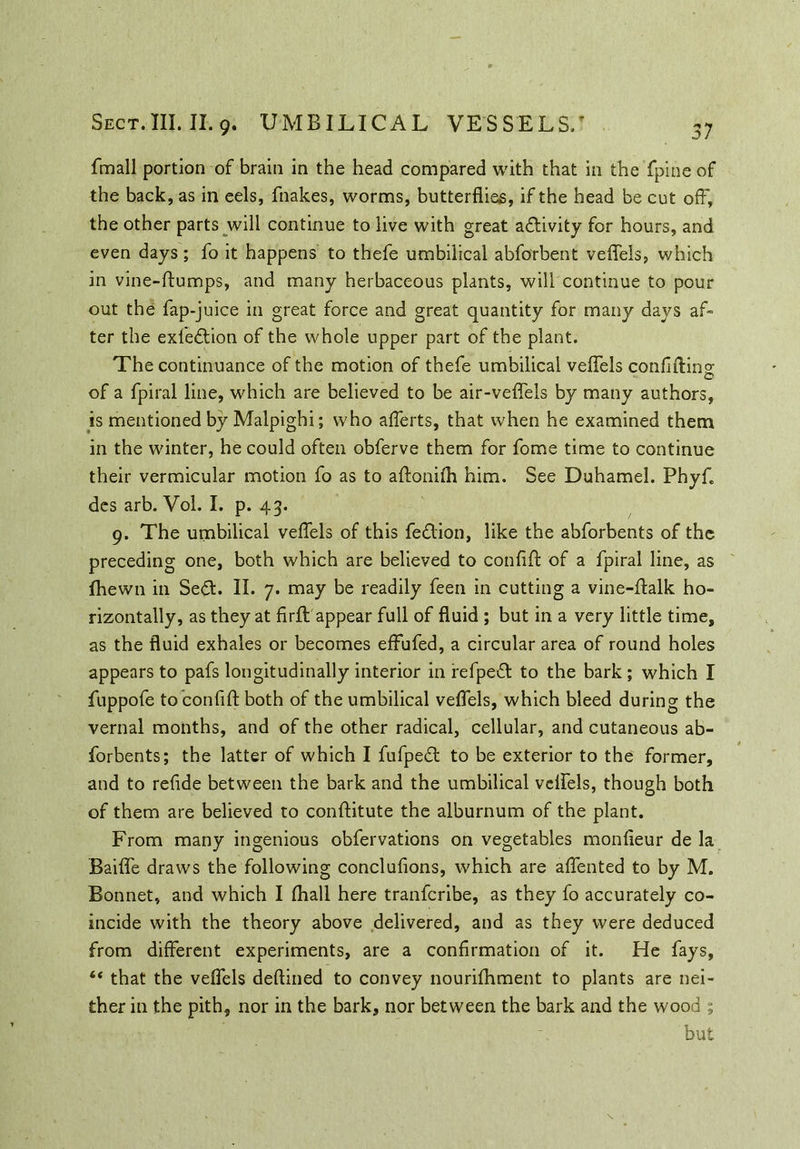 37 fmall portion of brain in the head compared with that in the fpine of the back, as in eels, fnakes, worms, butterflies, if the head be cut off, the other parts will continue to live with great a&ivity for hours, and even days; fo it happens to thefe umbilical abforbent veffels, which in vine-ftumps, and many herbaceous plants, will continue to pour out the fap-juice in great force and great quantity for many days af- ter the exfe&ion of the whole upper part of the plant. The continuance of the motion of thefe umbilical veffels coniiftins; of a fpiral line, which are believed to be air-veffels by many authors, is mentioned by Malpighi; who afferts, that when he examined them in the winter, he could often obferve them for fome time to continue their vermicular motion fo as to aftonifh him. See Duhamel. Phyf. des arb. Vol. I. p. 43. 9. The umbilical veffels of this fe&ion, like the abforbents of the preceding one, both which are believed to confift of a fpiral line, as fhewn in Sed. II. 7. may be readily feen in cutting a vine-ffalk ho- rizontally, as they at firft appear full of fluid ; but in a very little time, as the fluid exhales or becomes effufed, a circular area of round holes appears to pafs longitudinally interior in fefped to the bark; which I fuppofe to confift both of the umbilical veffels, which bleed during the vernal months, and of the other radical, cellular, and cutaneous ab- forbents; the latter of which I fufped to be exterior to the former, and to refide between the bark and the umbilical veffels, though both of them are believed to conftitute the alburnum of the plant. From many ingenious obfervations on vegetables monfieur de la Baiffe draws the following conclufions, which are affented to by M. Bonnet, and which I (hall here tranfcribe, as they fo accurately co- incide with the theory above delivered, and as they were deduced from different experiments, are a confirmation of it. He fays, “ that the veffels deftined to convey nourifhment to plants are nei- ther in the pith, nor in the bark, nor between the bark and the wood ; but