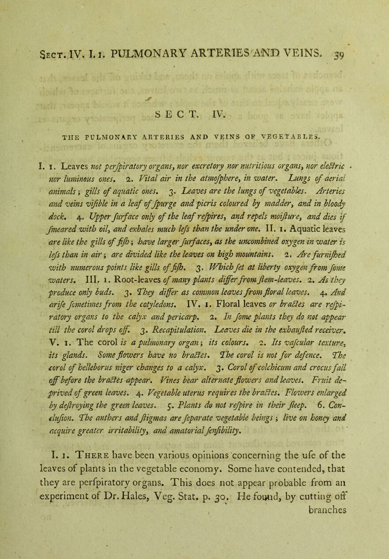 SECT. IV. THE PULMONARY ARTERIES AND VEINS OF VEGETABLES. I. 1. Leaves not perspiratory organs, nor excretory nor nutritious organs, nor eledric - nor luminous ones. 1. Vital air in the atmofphere, in water. Lungs of aerial animals; gills of aquatic ones. 3. Leaves are the lungs of vegetables. Arteries and veins vifible in a leaf of fpurge and picris coloured by madder, and in bloody dock. 4. Upper furface only of the leaf refpires, and repels moifturey and dies if fmeared with oily and exhales much lefs than the under one. II. 1. Aquatic leaves are like the gills of fijh; have larger furfaceSy as the uncombined oxygen in water is lefs than in ait; are divided like the leaves on high mountains. 1. Are furnijhed with numerous points like gills of fijh. 3. Which fet at liberty oxygen from fome waters. III. 1. Root-leaves of many plants differ fromftem-leaves. 1. As they produce only buds. 3. They differ as common leaves from floral leaves. 4, And arife fcmetimes from the cotyledons. IV. 1. Floral leaves or braides are refpi- ratory organs to the calyx and pericarp. 1. In fome plants they do not appear till the corol drops off. 3. Recapitulation. Leaves die in the exhaufled receiver. V. 1. The corol is a pulmonary organ; its colours. 2. Its vafcular texture, its glands. Some flowers have no braides. The corol is not for defence. The corol of helleborus niger changes to a calyx. 3. Corol of colchicum and crocus fall off before the br aides appear. Vines bear alternate flowers and leaves. Fruit de- prived of green leaves. 4, Vegetable uterus requires the br aides. Flowers enlarged by deftroying the green leaves. 5. Plants do not refpire in their fleep. 6. Con- cluflon. The anthers and ftigmas are feparate vegetable beings; live on honey and acquire greater irritability, and amatorial fenfibility. I. 1. There have been various opinions concerning the ufe of the leaves of plants in the vegetable economy. Some have contended, that they are perfpiratory organs. This does not appear probable from ail experiment of Dr. Hales, Veg. Stat. p. 30. He found, by cutting off , branches