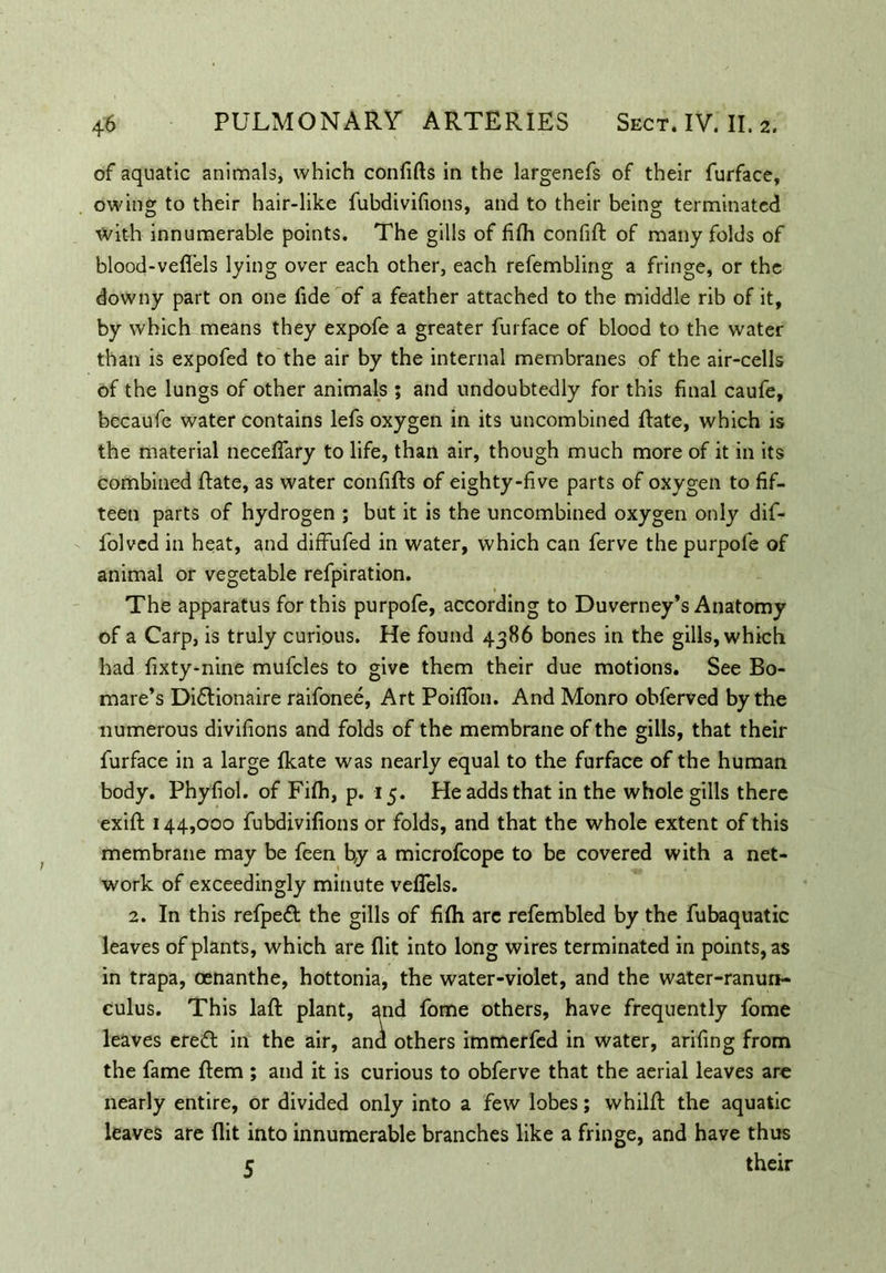 of aquatic animals, which confifts in the largenefs of their furface, owing to their hair-like fubdivifions, and to their being terminated with innumerable points. The gills of filh confift of many folds of blood-vefl'els lying over each other, each refembling a fringe, or the downy part on one lide of a feather attached to the middle rib of it, by which means they expofe a greater furface of blood to the water than is expofed to the air by the internal membranes of the air-cells of the lungs of other animals ; and undoubtedly for this final caufe, becaufe water contains lefs oxygen in its uncombined ftate, which is the material necefiary to life, than air, though much more of it in its combined ftate, as water confifts of eighty-five parts of oxygen to fif- teen parts of hydrogen ; but it is the uncombined oxygen only dif- folved in heat, and diffufed in water, which can ferve the purpofe of animal or vegetable refpiration. The apparatus for this purpofe, according to Duverney’s Anatomy of a Carp, is truly curious. He found 4386 bones in the gills, which had fixty-nine mufcles to give them their due motions. See Bo- mare’s Didtionaire raifonee, Art Poiflon. And Monro obferved by the numerous divifions and folds of the membrane of the gills, that their furface in a large fkate was nearly equal to the furface of the human body. Phyfiol. of Filh, p. 15. He adds that in the whole gills there exift 144,000 fubdivifions or folds, and that the whole extent of this membrane may be feen by a microfcope to be covered with a net- work of exceedingly minute veflels. 2. In this refpedt the gills of fifti are refembled by the fubaquatic leaves of plants, which are flit into long wires terminated in points, as in trapa, oenanthe, hottonia, the water-violet, and the water-ranun- culus. This lafl: plant, and fome others, have frequently fome leaves eredt in the air, and others immerfed in water, arifing from the fame ftem ; and it is curious to obferve that the aerial leaves are nearly entire, or divided only into a few lobes; whilfl: the aquatic leaves are flit into innumerable branches like a fringe, and have thus 5 their