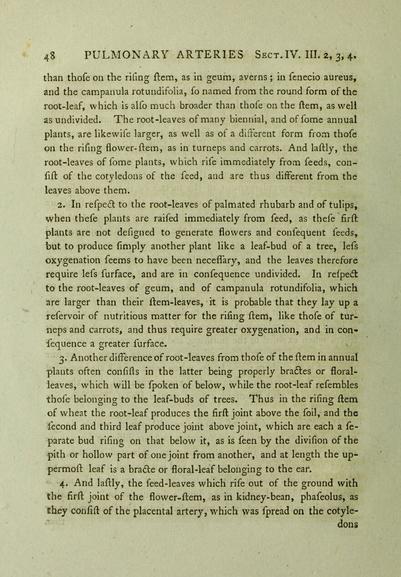 than thofe on the rifing Item, as in geum, averns; in fenecio aureus, and the campanula rotundifolia, fo named from the round form of the root-leaf, which is alfo much broader than thofe on the Item, as well as undivided. The root-leaves of many biennial, and of fome annual plants, are likewife larger, as well as of a different form from thofe on the rifing flower-Hem, as in turneps and carrots. And laftly, the root-leaves of fome plants, which rife immediately from feeds, con- filt of the cotyledons of the feed, and are thus different from the leaves above them. 2. In refpedt to the root-leaves of palmated rhubarb and of tulips, when thefe plants are raifed immediately from feed, as thefe firlt plants are not defigned to generate flowers and confequent feeds, but to produce Amply another plant like a leaf-bud of a tree, lefs oxygenation feems to have been neceflary, and the leaves therefore require lefs furface, and are in confequence undivided. In refpedt to the root-leaves of geum, and of campanula rotundifolia, which are larger than their Item-leaves, it is probable that they lay up a refervoir of nutritious matter for the rifing Item, like thofe of tur- neps and carrots, and thus require greater oxygenation, and in con- fequence a greater furface. 3. Another difference of root-leaves from thofe of the Item in annual plants often confifts in the latter being properly bradtes or floral- leaves, which will be fpoken of below, while the root-leaf refembles thofe belonging to the leaf-buds of trees. Thus in the riflng Item of wheat the root-leaf produces the firft joint above the foil, and the fecond and third leaf produce joint above joint, which are each a fe- parate bud rifing on that below it, as is feen by the divifion of the pith or hollow part of one joint from another, and at length the up- permolt leaf is a bradte or floral-leaf belonging to the ear. 4. And laftly, the feed-leaves which rife out of the ground with the firft joint of the flower-item, as in kidney-bean, phafeolus, as they confilt of the placental artery, which was fpread on the cotyle- dons