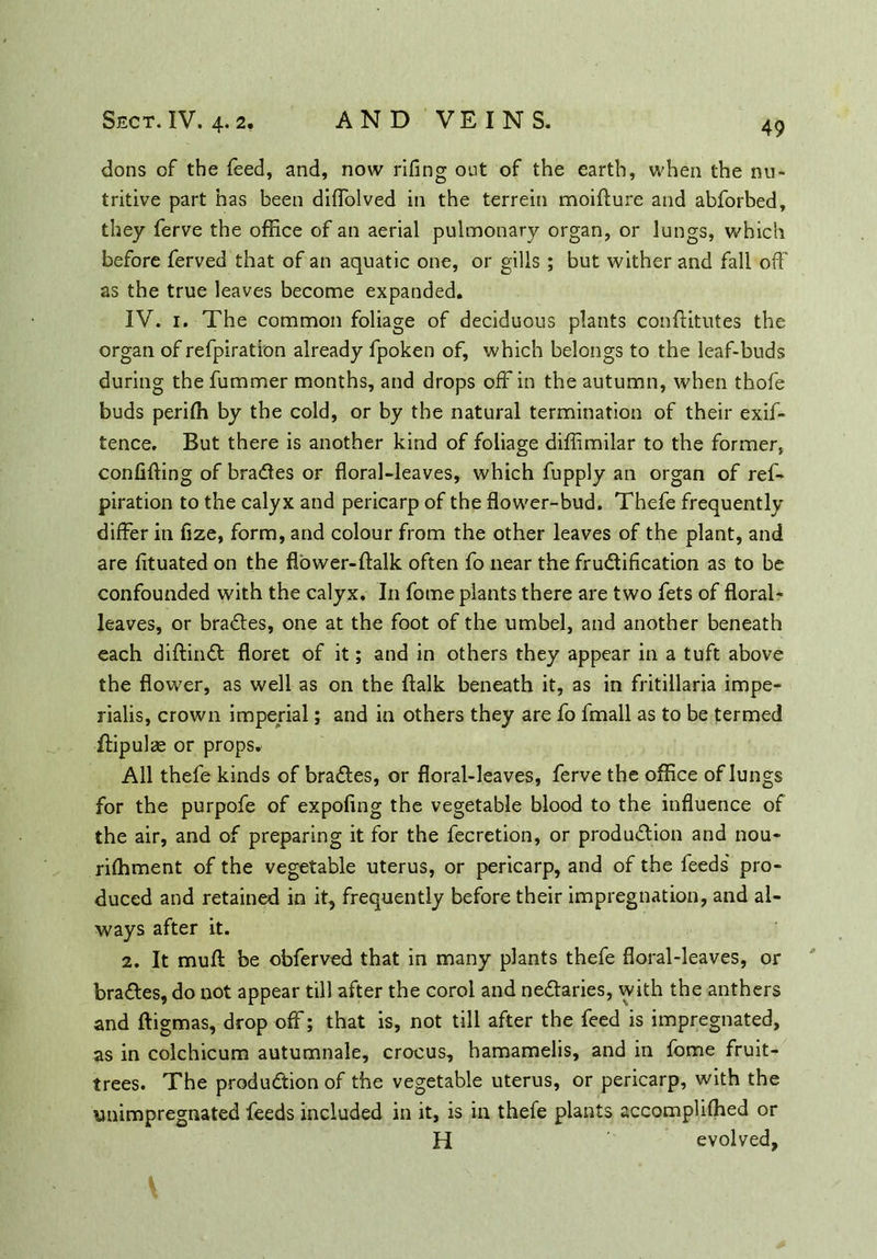 dons of the feed, and, now rifing out of the earth, when the nu- tritive part has been diffolved in the terrein moifture and abforbed, they ferve the office of an aerial pulmonary organ, or lungs, which before ferved that of an aquatic one, or gills ; but wither and fall off as the true leaves become expanded. IV. 1. The common foliage of deciduous plants conffitutes the organ of refpiration already fpoken of, which belongs to the leaf-buds during the fummer months, and drops off in the autumn, when thofe buds perifh by the cold, or by the natural termination of their exis- tence. But there is another kind of foliage diffimilar to the former, confifting of braCtes or floral-leaves, which Supply an organ of ref- piration to the calyx and pericarp of the flower-bud. Thefe frequently differ in fize, form, and colour from the other leaves of the plant, and are fituated on the flower-ftalk often So near the fructification as to be confounded with the calyx. In Some plants there are two Sets of floral- leaves, or braCtes, one at the foot of the umbel, and another beneath each diftinCt floret of it; and in others they appear in a tuft above the flower, as well as on the {talk beneath it, as in fritillaria impe- rialis, crown imperial; and in others they are So fmall as to be termed ffipulae or props. All thefe kinds of braCtes, or floral-leaves, ferve the office of lungs for the purpofe of expofing the vegetable blood to the influence of the air, and of preparing it for the Secretion, or production and nou- rishment of the vegetable uterus, or pericarp, and of the feeds' pro- duced and retained in it, frequently before their impregnation, and al- ways after it. 2. It muff be obferved that in many plants thefe floral-leaves, or braCtes, do not appear till after the coroi and neCtaries, with the anthers and ftigmas, drop off; that is, not till after the Seed is impregnated, as in colchicum autumnale, crocus, hamamelis, and in fome fruit- trees. The production of the vegetable uterus, or pericarp, with the unimpregnated feeds included in it, is in thefe plants accomplifhed or H evolved,