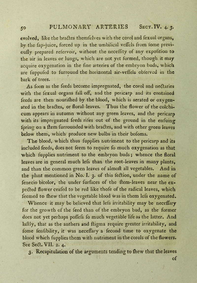 evolved, like the braCtes themfelves with the coroland fexual organs, by the fap-juice, forced up in the umbilical vefiels from lome previ- oufly prepared refervoir, without the neceffity of any expolition to the air in leaves or lungs, which are not yet formed, though it may acquire oxygenation in the fine arteries of the embryon buds, which are fuppofed to fur round the horizontal air-veflels oblerved in the bark of trees. As foon as the feeds become impregnated, the corol and neClaries with the fexual organs fall off, and the pericarp and its contained feeds are then nourilhed by the blood, which is aerated or oxygen- ated in the bra&es, or floral-leaves. Thus the flower of the colchi- cum appears in autumn without any green leaves, and the pericarp with its impregnated feeds rifes out of the ground in the enfuing fpring on a ftem furrounded with braCtes, and with other green leaves below them, which produce new bulbs in their bofoms. The blood, which thus fupplies nutriment to the pericarp and its included feeds, does not feem to require fo much oxygenation as that which fupplies nutriment to the embryon buds; whence the floral leaves are in general much lefs than the root-leaves in many plants, and than the common green leaves of alrnofl: all vegetables. And in the plant mentioned in No. I. 3. of this fe&ion, under the name of fenecio bicolor, the under furfaces of the (lem-leaves near the ex- pected flower ceafed to be red like thofe of the radical leaves, which feemed to (hew that the vegetable blood was in them lefs oxygenated. Whence it may be believed that lefs irritability may be necelfary for the growth of the feed than of the embryon bud, as the former does not yet perhaps polfefs fo much vegetable life as the latter. And laftly, that as the anthers and ftigma require greater irritability, and fome fen Ability, it was neceflary a fecond time to oxygenate the blood which fupplies them with nutriment in thecorols of the flowers. See SeCl. VII. 2. 4. 3. Recapitulation of the arguments tending to (hew that the leaves of