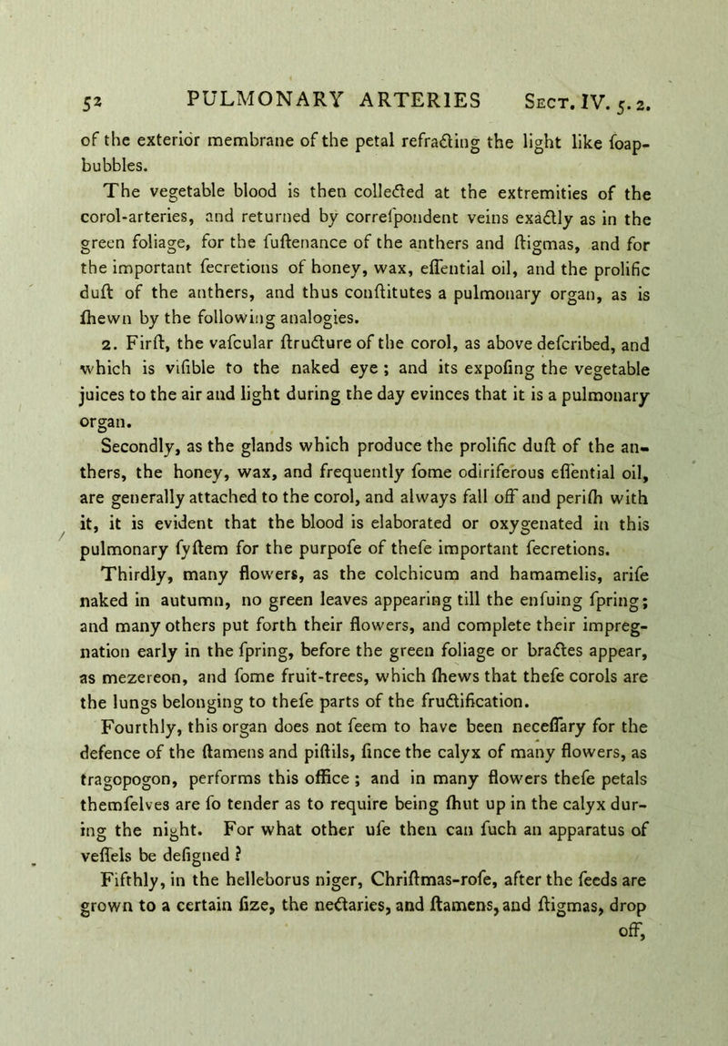 of the exterior membrane of the petal refracting the light like foap- bubbles. The vegetable blood is then collected at the extremities of the corol-arteries, and returned by correipondent veins exa&ly as in the green foliage, for the fuftenance of the anthers and ftigmas, and for the important fecretions of honey, wax, eflential oil, and the prolific dull of the anthers, and thus conftitutes a pulmonary organ, as is fhewn by the following analogies. 2. Firft, the vafcular ftruCture of the corol, as above defcribed, and which is vifible to the naked eye ; and its expofing the vegetable juices to the air and light during the day evinces that it is a pulmonary organ. Secondly, as the glands which produce the prolific dull: of the an- thers, the honey, wax, and frequently fome odiriferous eflential oil, are generally attached to the corol, and always fall off and perifli with it, it is evident that the blood is elaborated or oxygenated in this pulmonary fyftem for the purpofe of thefe important fecretions. Thirdly, many flowers, as the colchicum and hamamelis, arife naked in autumn, no green leaves appearing till the enfuing fpring; and many others put forth their flowers, and complete their impreg- nation early in the fpring, before the green foliage or bra&es appear, as mezereon, and fome fruit-trees, which (hews that thefe corols are the lungs belonging to thefe parts of the fru&ification. Fourthly, this organ does not feem to have been neceflary for the defence of the ftamens and piftils, flnce the calyx of many flowers, as tragopogon, performs this office ; and in many flowers thefe petals themfelves are fo tender as to require being ffiut up in the calyx dur- ing the night. For what other ufe then can fuch an apparatus of veflels be defigned ? Fifthly, in the helleborus niger, Chriflmas-rofe, after the feeds are grown to a certain fize, the nectaries, and ftamens, and ftigmas, drop off,