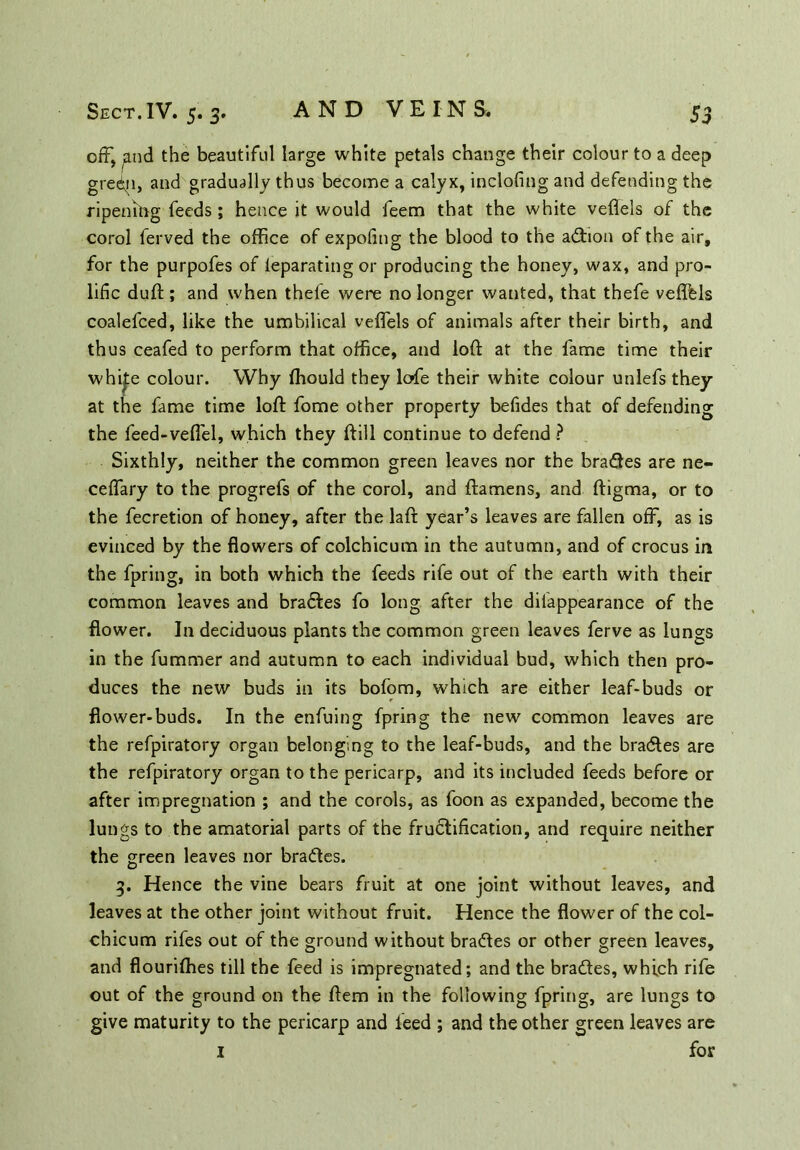 off, and the beautiful large white petals change their colour to a deep gredii, and gradually thus become a calyx, inclofing and defending the ripening feeds ; hence it would feem that the white veflels of the corol ferved the office of expofmg the blood to the action of the air, for the purpofes of ieparating or producing the honey, wax, and pro- lific duft; and when thefe were no longer wanted, that thefe veffels coalefced, like the umbilical veffels of animals after their birth, and thus ceafed to perform that office, and loft at the fame time their whij:e colour. Why fhould they lofe their white colour unlefs they at the fame time loft fome other property befides that of defending the feed-veffel, which they ftill continue to defend ? Sixthly, neither the common green leaves nor the brakes are ne- ceffary to the progrefs of the corol, and ftamens, and ftigma, or to the fecretion of honey, after the laft year’s leaves are fallen off, as is evinced by the flowers of colchicum in the autumn, and of crocus in the fpring, in both which the feeds rife out of the earth with their common leaves and bradfes fo long after the diiappearance of the flower. In deciduous plants the common green leaves ferve as lungs in the fummer and autumn to each individual bud, which then pro- duces the new buds in its bofom, which are either leaf-buds or flower-buds. In the enfuing fpring the new common leaves are the refpiratory organ belonging to the leaf-buds, and the bracftes are the refpiratory organ to the pericarp, and its included feeds before or after impregnation ; and the corols, as foon as expanded, become the lungs to the amatorial parts of the fructification, and require neither the green leaves nor bradtes. 3. Hence the vine bears fruit at one joint without leaves, and leaves at the other joint without fruit. Hence the flower of the col- chicum rifes out of the ground without bradies or other green leaves, and flourifhes till the feed is impregnated; and the bradtes, which rife out of the ground on the ftem in the following fpring, are lungs to give maturity to the pericarp and feed ; and the other green leaves are 1 for