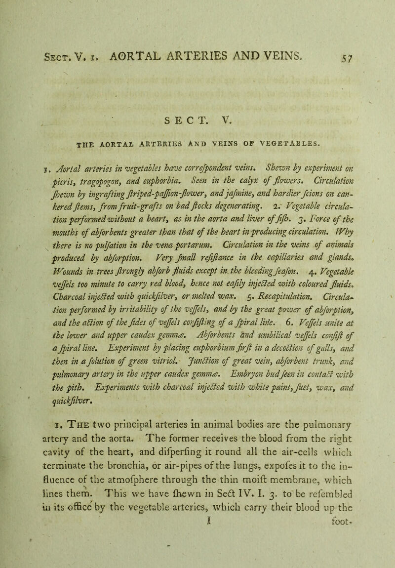 Sect. V. x. AORTAL ARTERIES AND VEINS. SECT. V. THE AORTAL ARTERIES AND VEINS OP VEGETABLES. y. Aortal arteries in 'vegetables have correfpondent veins. Shewn by experiment on pier is, tragopogon, and euphorbia. Seen in the calyx of flowers. Circulation Jhewn by ingrafting flriped-paflion-flower, and jafmine, and hardier fcions on can- kered flems, from fruit-grafts on bad flocks degenerating, i. Vegetable circula- tion performed without a heart, as in the aorta and liver of fijh. 3. Force of the mouths of abjor bents greater than that of the heart in producing circulation. Why there is no pulfation in the vena port arum. Circulation in the veins of animals produced by abforption. Very fmall refiftance in the capillaries and glands. Wounds in trees ftrongly abforb fluids except in the bleeding feafon. 4. Vegetable vejfels too minute to carry red blood, hence not eaftly injected with coloured fluids. Charcoal injected with quickfilver, or melted wax. 5. Recapitulation. Circula- tion performed by irritability of the vejfels, and by the great power of abforption, and the ablion of the fldes of vejfels corfifling of a fpiral line. 6. Vejfels unite at the lower and upper caudex gemma. Abjorbents and umbilical vejfels confifl of a fpiral line. Experiment by placing euphorbium firfl in a decoblion of galls, and then in a folution of green vitriol. Junction of great vein, abforbent trunk, and pulmonary artery in the upper caudex gemma. Embry on budfeen in contact with the pith. Experiments with charcoal injebled with white paint, fuet, wax, and quickfilver. 1. The two principal arteries in animal bodies are the pulmonary artery and the aorta. The former receives the blood from the right cavity of the heart, and difperfing it round all the air-cells which terminate the bronchia, or air-pipes of the lungs, expofes it to the in- fluence of the atmofphere through the thin moift membrane, which lines them. This we have fhewn in Se£t IV. I. 3. to be refembled in its office by the vegetable arteries, which carry their blood up the I foot*