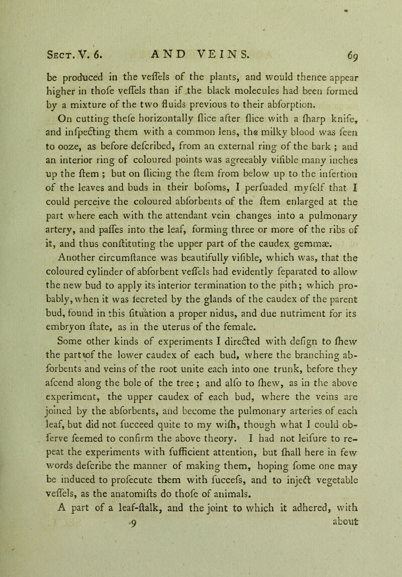 be produced in the veffels of the plants, and would thence appear higher in thofe veffels than if the black molecules had been formed by a mixture of the two fluids previous to their abforption. On cutting thefe horizontally flice after (lice with a (harp knife, and infpedting them with a common lens, the milky blood was feen to ooze, as before defcribed, from an external ring of the bark ; and an interior ring of coloured points was agreeably viflble many inches up the ffem ; but on dicing the ftem from below up to the infertion of the leaves and buds in their bofoms, I perfuaded myfelf that I could perceive the coloured abforbents of the ftem enlarged at the part where each with the attendant vein changes into a pulmonary artery, and paffes into the leaf, forming three or more of the ribs of it, and thus conftituting the upper part of the caudex gemmae. Another circumftance was beautifully vifible, which was, that the coloured cylinder of abforbent veffels had evidently feparated to allow the new bud to apply its interior termination to the pith; which pro- bably, when it was fecreted by the glands of the caudex of the parent bud, found in this fituation a proper nidus, and due nutriment for its embryon ftate, as in the uterus of the female. Some other kinds of experiments I diredted with deflgn to fhew the part*of the lower caudex of each bud, where the branching ab- forbents and veins of the root unite each into one trunk, before they afcend along the bole of the tree ; and alfo to fhew, as in the above experiment, the upper caudex of each bud, where the veins are joined by the abforbents, and become the pulmonary arteries of each leaf, but did not fucceed quite to my wifh, though what I could ob- ferve feemed to confirm the above theory. I had not leifure to re- peat the experiments with fufficient attention, but fhall here in few words defcribe the manner of making them, hoping fome one may be induced to profecute them with fuccefs, and to injeft vegetable veffels, as the anatomifts do thofe of animals. A part of a leaf-ftalk, and the joint to which it adhered, with -9 about