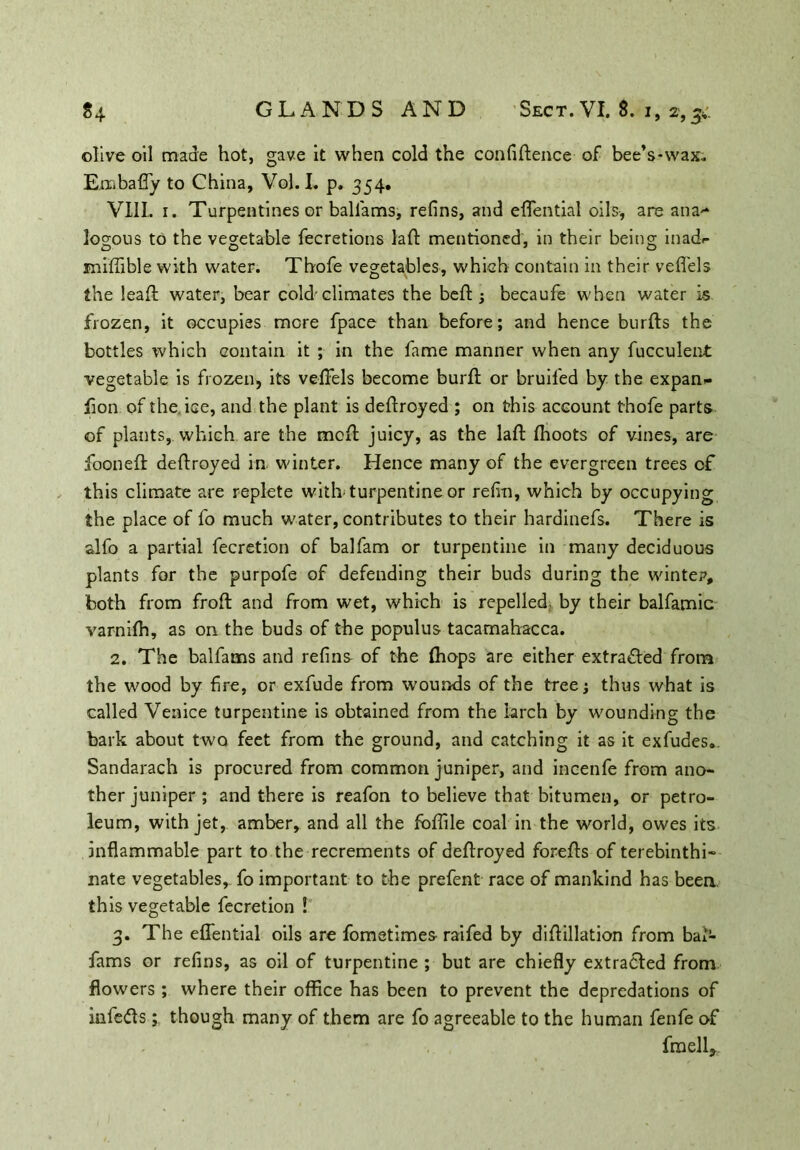 olive oil made hot, gave it when cold the confidence of bee’s-wax. Embafly to China, Vol. I. p. 354. VIII. 1. Turpentines or ballams, refins, and eflential oils, are ana- logous to the vegetable fecretions lad mentioned, in their being inadr miffible with water. Thofe vegetables, which contain in their veflels the lead water, bear cold-climates the bed ; becaufe when water is frozen, it occupies more fpace than before; and hence burds the bottles which contain it ; in the fame manner when any fucculent vegetable is frozen, its veflels become burd or bruifed by the expan- lion of the ice, and the plant is dedroyed ; on this account thofe parts of plants, which are the mod juicy, as the lad fhoots of vines, are fooned dedroyed in winter. Hence many of the evergreen trees of this climate are replete with-turpentine or refin, which by occupying the place of fo much water, contributes to their hardinefs. There is slfo a partial fecretion of balfam or turpentine in many deciduous plants for the purpofe of defending their buds during the winter, both from frod and from wet, which is repelled, by their balfamic varnilh, as on the buds of the populus tacamahacca. 2. The balfams and refins of the (hops are either extracted from the wood by fire, or exfude from wounds of the tree; thus what is called Venice turpentine is obtained from the larch by wounding the bark about two feet from the ground, and catching it as it exfudes.. Sandarach is procured from common juniper, and incenfe from ano- ther juniper; and there is reafon to believe that bitumen, or petro- leum, with jet, amber, and all the fbfiile coal in the world, owes its inflammable part to the recrements of dedroyed foreds of terebinthi- nate vegetables, fo important to the prefent race of mankind has been this vegetable fecretion ! 3. The eflential oils are fometimes- raifed by didillation from bal- fams or refins, as oil of turpentine ; but are chiefly extracted from flowers; where their office has been to prevent the depredations of infedts; though many of them are fo agreeable to the human fenfe of fmell*