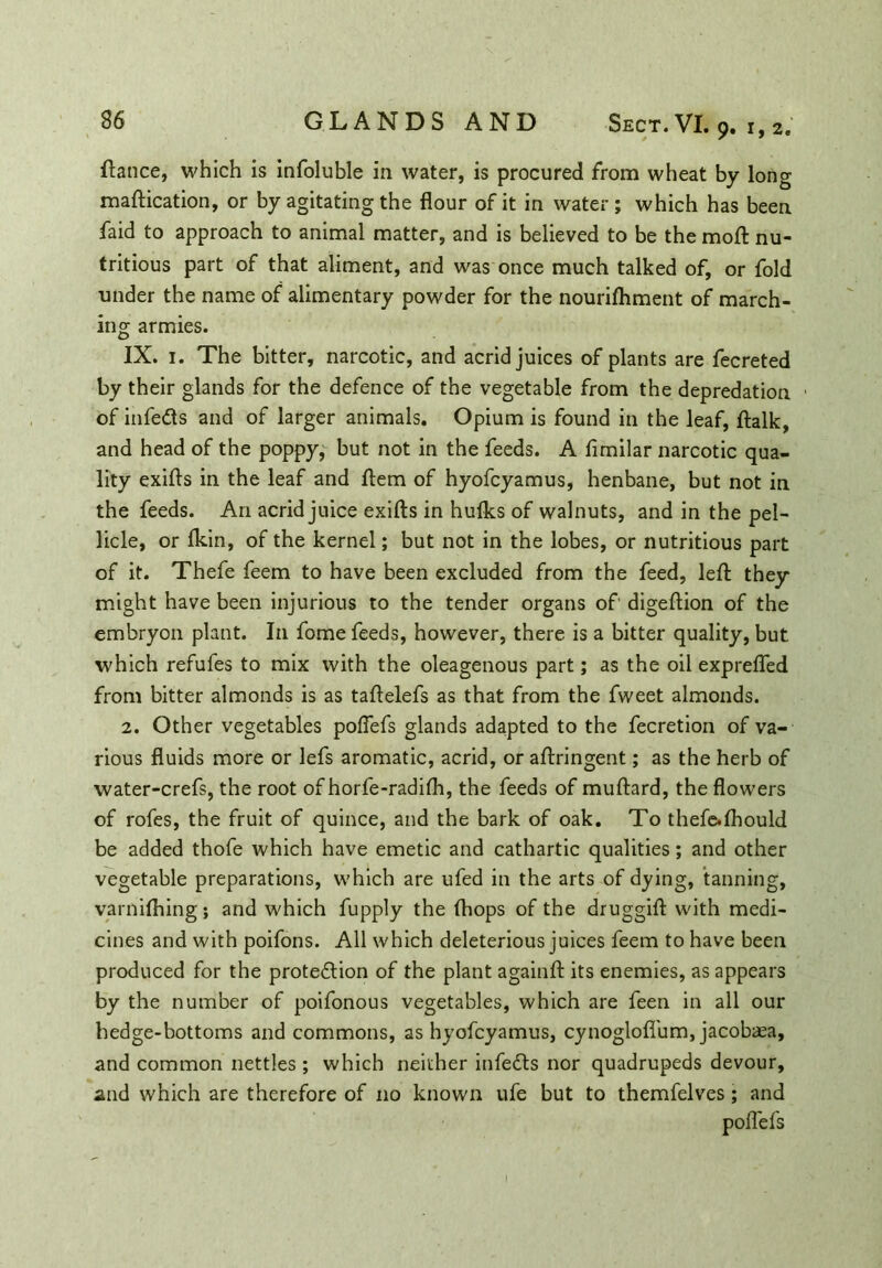 fiance, which is infoluble in water, is procured from wheat by long maftication, or by agitating the flour of it in water; which has been faid to approach to animal matter, and is believed to be the moft nu- tritious part of that aliment, and was once much talked of, or fold under the name of alimentary powder for the nourifhment of march- ing armies. IX. 1. The bitter, narcotic, and acrid juices of plants are fecreted by their glands for the defence of the vegetable from the depredation of infects and of larger animals. Opium is found in the leaf, ftalk, and head of the poppy, but not in the feeds. A flmilar narcotic qua- lity exifts in the leaf and flem of hyofcyamus, henbane, but not in the feeds. An acrid juice exifts in hulks of walnuts, and in the pel- licle, or Ikin, of the kernel; but not in the lobes, or nutritious part of it. Thefe feem to have been excluded from the feed, left they might have been injurious to the tender organs of digeftion of the embryon plant. In fome feeds, however, there is a bitter quality, but which refufes to mix with the oleagenous part; as the oil exprefled from bitter almonds is as taftelefs as that from the fweet almonds. 2. Other vegetables poflefs glands adapted to the fecretion of va- rious fluids more or lefs aromatic, acrid, or aftringent; as the herb of water-crefs, the root of horfe-radilh, the feeds of muftard, the flowers of rofes, the fruit of quince, and the bark of oak. To thefe.fhould be added thofe which have emetic and cathartic qualities; and other vegetable preparations, which are ufed in the arts of dying, tanning, varnilhing; and which fupply the (hops of the druggift with medi- cines and with poifons. All which deleterious juices feem to have been produced for the protection of the plant againft its enemies, as appears by the number of poifonous vegetables, which are feen in all our hedge-bottoms and commons, as hyofcyamus, cynoglofl'um, jacobaea, and common nettles ; which neither infects nor quadrupeds devour, and which are therefore of no known ufe but to themfelves ; and poflefs