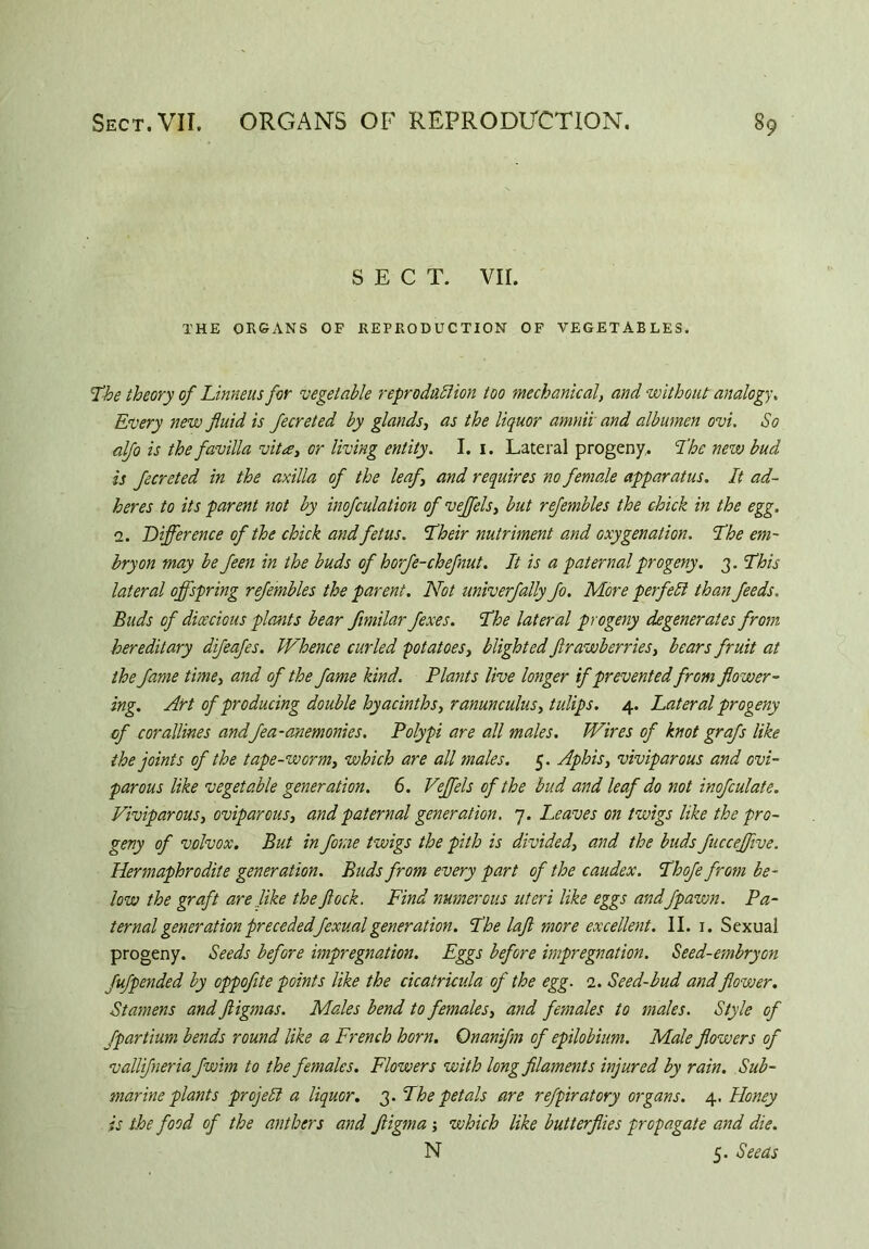 SECT. VII. THE ORGANS OF REPRODUCTION OF VEGETABLES. The theory of Linneus for vegetable reproduction too mechanical, and without analogy, Every new fluid is fecreted by glands, as the liquor amniv and albumen ovi. So alfo is the favilla vita, or living entity. I. 1. Lateral progeny. The new bud is fecreted in the axilla of the leaf, and requires no female apparatus. It ad- heres to its parent not by inofculation of veffels, but refembles the chick in the egg. 2. Difference of the chick and fetus. Their nutriment and oxygenation. The em- bryon may be feen in the buds of horfe-chef nut. It is a paternal progeny. 3. This lateral offspring refembles the parent. Not univerfally flo. More perfect than feeds. Buds of dioecious plants bear fimilar fexes. The lateral progeny degenerates from hereditary difeafes. Whence curled potatoes, blighted ftrawberries, bears fruit at the fame time, and of the fame kind. Plants live longer if prevented from flower- ing. Art of producing double hyacinths, ranunculus, tulips. 4. Lateral progeny of corallines andfea-anemonies. Polypi are all males. Wires of knot grafs like the joints of the tape-worm, which are all males. 5. Aphis, viviparous and ovi- parous like vegetable generation. 6. Veffels of the bud and leaf do not inofculate. Viviparous, oviparous, and paternal generation. 7. Leaves on twigs like the pro- geny of volvox. But in fame twigs the pith is divided, and the buds fuccejflve. Hermaphrodite generation. Buds from every part of the caudex. Thofe from be- low the graft are like the flock. Find numerous uteri like eggs andfpawn. Pa- ternal generation preceded fexual generation. The laft more excellent. II. 1. Sexual progeny. Seeds before impregnation. Eggs before impregnation. Seed-embryon fufpended by oppoflte points like the cicatricula of the egg. 2. Seed-bud and flower. Stamens and fligmas. Males bend to females, and females to males. Style of fpartium bends round like a French horn. Onanifm of epilobium. Male flowers of vallifneria fwim to the females. Flowers with long filaments injured by rain. Sub- marine plants project a liquor. 3. The petals are refpiratory organs. 4. Honey is the food of the anthers and fligma which like butterflies propagate and die. N 5. Seeds