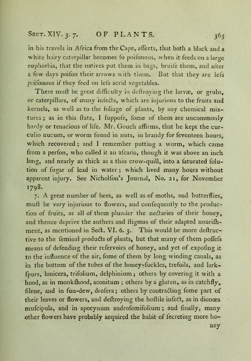 in his travels in Africa from the Cape, aflerts, that both a black and a white hairy caterpillar becomes fo poifonous, when it feeds on a large euphorbia, that the natives put them in bags, bruife them, and after a few days poifon their arrows with them. But that they are lei's poifonous if they feed on lefs acrid vegetables. There muft be great difficulty in deftroying the larvae, or grubs, or caterpillars, of many inle&s, which are injurious to the fruits and kernels, as well as to the foliage of plants, by any chemical mix- tures ; as in this Bate, I fuppofe, fome of them are uncommonly hardy or tenacious of life. Mr. Gouch affirms, that he kept the cur- culio nucum, or worm found in nuts, in brandy for feventeen hours, which recovered ; and I remember putting a worm, which came from a perfon, who called it an afearis, though it was above an inch long, and nearly as thick as a thin crow-quill, into a faturated folu- tion of fugar of lead in water; which lived many hours without apparent injury. See Nicholfon’s Journal, No. 21, for November 1798. 7. A great number of bees, as well as of moths, and butterflies, rauft be very injurious to flowers, and confequently to the produc- tion of fruits, as all of them plunder the ne&aries of their honey, and thence deprive the anthers and ftigmas of their adapted nourifh- ment, as mentioned in Se<ft. VI. 6. 3. This would be more deftruc- tive to the feminal products of plants, but that many of them poflefs means of defending their refervoirs of honey, and yet of expofing it to the influence of the air, fome of them by long winding canals, as in the bottom of the tubes of the honey-fuckles, trefoils, and lark- fpurs, lonicera, trifolium, delphinium; others by covering it with a hood, as in monkfhood, aconitum ; others by a gluten,, as in catchfly, filene, and in fun-dew, drofera; others by contra&ing fome part of their leaves or flowers, and deftroying the hoftile infect, as in dionoea mufcipula, and in apocynum androfemifolium ; and Anally, many other flowers have probably acquired the habit of fecreting more ho- ney