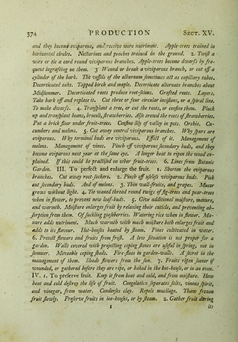 74 and they become oviparous, and receive more nutriment, nipple-trees trained in horizontal circles. Nectarines and peaches trained on the ground. i.TwiJl a wire or tie a cord round viviparous branches. Apple-trees become dwarfs by fre- quent ingrafting on them. 3 I Found or break a viviparous branch, or cut off a cylinder of the bark. The vejfels of the alburnum fometimes abl as capillary tubes. .Decorticated oaks. Tapped birch and maple. Decorticate alternate branches about Midfummer. Decorticated roots produce root-fcions. Grafted roots. Layers. Take bark off and replace it. Cut three or four circular incifions, or a fpiral line. To make dwarfs. 4. Tranfplant a tree, or cut the roots, or confine them. Pluck up and tranfplant beans, brocoli,flrawberries. Alfo crowd the roots of ftrawberries. Put a brick floor under fruit-trees. Confine lily of valley in pots. Orchis. Cu- cumbers and melons. 5. Cut away central viviparous branches. Why fpurs are oviparous. Why terminal buds are viviparous. Effebt of it. Management of melons. Management of vines. Pinch off viviparous fecondary buds, and they become oviparous next year at the fame eye. A longer heat to ripen the wood ex- plained. If this could be prablifed on other fruit-trees. 6. Lines from Botanic Garden. III. To perfect and enlarge the fruit. 1. Shorten the oviparous branches. Cut away root-fuckers. 2. Pinch off ufelefs viviparous buds. Pick out fecondary buds. And of melons. 3. Thin wall fruits, and grapes. Mucor grows without light. 4. Tie waxed thread round twigs of fig-trees and pear-trees when in flower, to prevent new leaf-buds. 5. Give additional moifture, manure, and warmth. Moifture enlarges fruit by relaxing their cuticle, and preventing ab- forption from them. Offuckling goofeberries. Watering rice when in flower. Ma- - nure adds nutriment. Much warmth with much moifture both enlarges fruit and adds to its flavour. Hot-houfes heated by fleam. Pines cultivated in water. 6. Protebt flowers and fruits from froft. A low filiation is not proper for a garden. Walls covered with projebling coping ft ones are ufeful in fipring, not in fummer. Moveable coping jheds. Fire flues in garden-walls. A fecret in the management of them. Shade flowers from the fun. 7. Fruits ripen fooner if wounded, or gathered before they are ripe, or baked in the hot-houfe, or in an oven. IV. 1. To preferve fruit. Keep it from heat and cold, and from moifture. How heat and cold deftroy the life of fruit. Congelation feparates flalts, vinous fpirit, and vinegar, from water. Condenfes clay. Repels mucilage. Thaw frozen fruit Jlowly. Preferve fruits in ice-houfles, or by fleam. 2. Gather fruit during