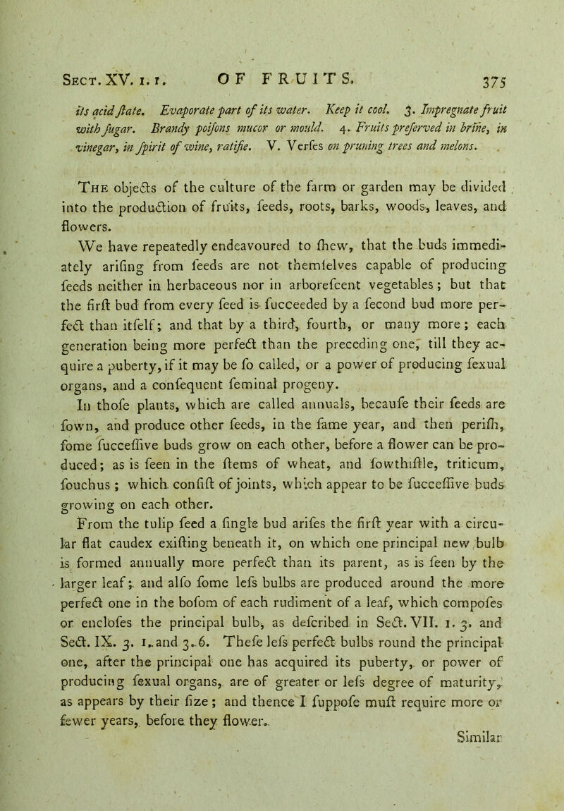 its acid ft ate. Evaporate fart of its water. Keep it cool. 3. Impregnate fruit with fugar. Brandy poifons mucor or mould. 4. Fruits preferved in brine, in vinegar, in fpirit of wine, ratifie. V. Verfes on pruning trees and melons. The objedls of* the culture of the farm or garden may be divided into the production of fruits, feeds, roots, barks, woods, leaves, and flowers. We have repeatedly endeavoured to ffiew, that the buds imraedir ately arifing from feeds are not themlelves capable of producing feeds neither in herbaceous nor in arborefcent vegetables ; but that the flrfl: bud from every feed is> fucceeded by a fecond bud more per- fect than itfelf; and that by a third, fourth, or many more; each generation being more perfeCt than the preceding one, till they ac- quire a puberty, if it may be fo called, or a power of producing fexual organs, and a confequent feminal progeny. In thofe plants, which are called annuals, becaufe their feeds are fown, and produce other feeds, in the fame year, and then periffi, fome fucceffive buds grow on each other, before a flower can be pro- duced; as is feen in the Items of wheat, and fowthiftle, triticum, fouchus ; which, conffit of joints, which appear to be fucceffive buds growing on each other. From the tulip feed a Angle bud arifes the firft year with a circu- lar flat caudex exilting beneath it, on which one principal new bulb is formed annually more perfect than its parent, as is feen by the larger leaf; and alfo fome lefs bulbs are produced around the more perfeCt one in the bofom of each rudiment of a leaf, which compofes or enclofes the principal bulb, as defcribed in SeCt. VII. 1.3, and SeCt. IX. 3. 1,. and 3*.6. Thefe lefs perfeCt bulbs round the principal one, after the principal one has acquired its puberty,, or power of producing fexual organs, are of greater or lefs degree of maturity,: as appears by their fize; and thence I fuppofe muff require more or fewer years, before they flower.. Similar