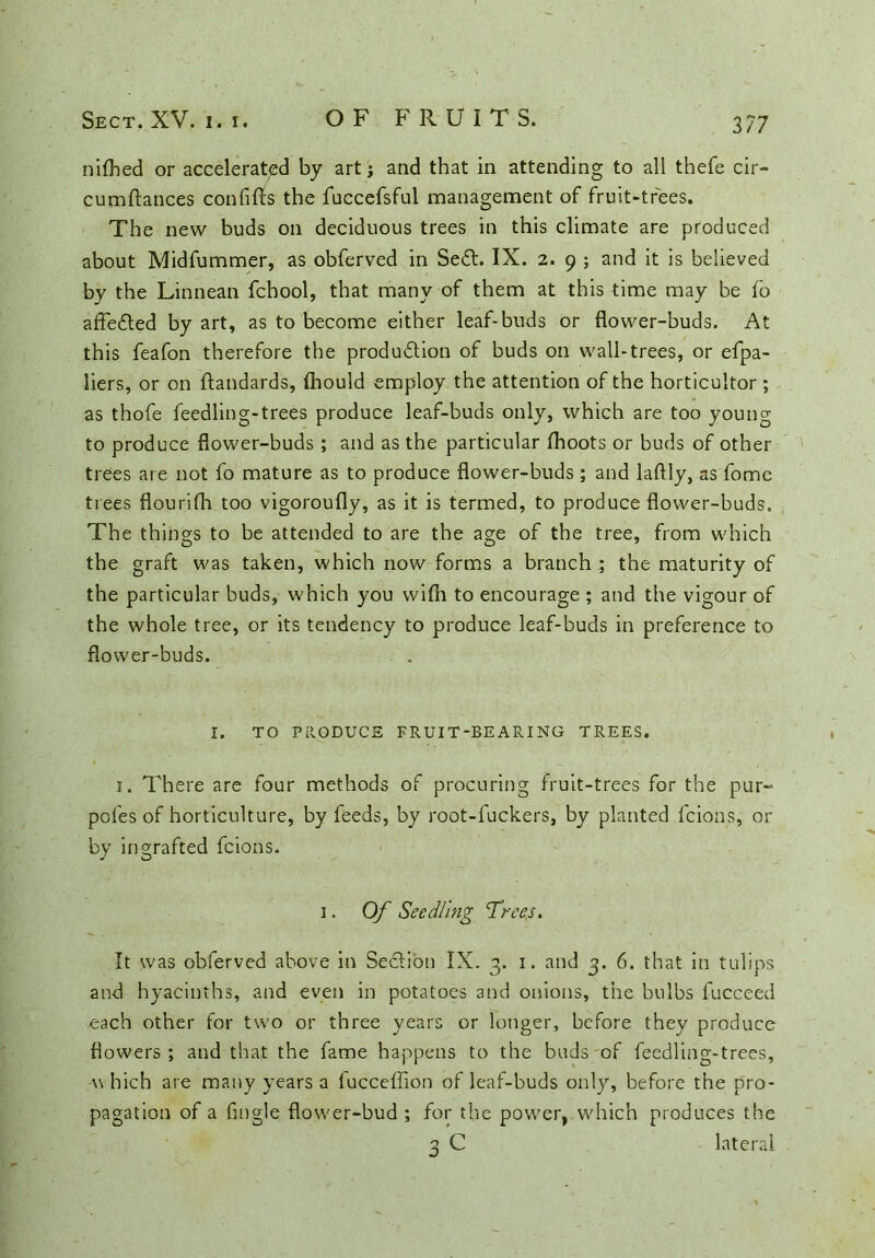 3/7 nilhed or accelerated by art; and that in attending to all thefe cir- cumftances confifls the fuccefsful management of fruit-trees. The new buds on deciduous trees in this climate are produced about Midfummer, as obferved in SeCt. IX. 2. 9 ; and it is believed by the Linnean fchool, that many of them at this time may be fo affeCted by art, as to become either leaf-buds or flower-buds. At this feafon therefore the production of buds on wall-trees, or efpa- liers, or on ftandards, (hould employ the attention of the horticuitor ; as thofe feedling-trees produce leaf-buds only, which are too young to produce flower-buds; and as the particular (hoots or buds of other trees are not fo mature as to produce flower-buds ; and laftly, as fome trees flourifh too vigoroufly, as it is termed, to produce flower-buds. The things to be attended to are the age of the tree, from which the graft was taken, which now forms a branch ; the maturity of the particular buds, which you with to encourage ; and the vigour of the whole tree, or its tendency to produce leaf-buds in preference to flower-buds. i. There are four methods of procuring fruit-trees for the pur- poles of horticulture, by feeds, by root-fuckers, by planted fcions, or by ingrafted fcions. It was obferved above in Section IX. 3. 1. and 3. 6. that in tulips and hyacinths, and even in potatoes and onions, the bulbs fucceed each other for two or three years or longer, before they produce flowers; and that the fame happens to the buds of feedling-trees, which are many years a fucceffion of leaf-buds only, before the pro- pagation of a Angle flower-bud ; for the power, which produces the I. TO PRODUCE FRUIT-BEARING TREES 1. Of Seedling Trees. lateral