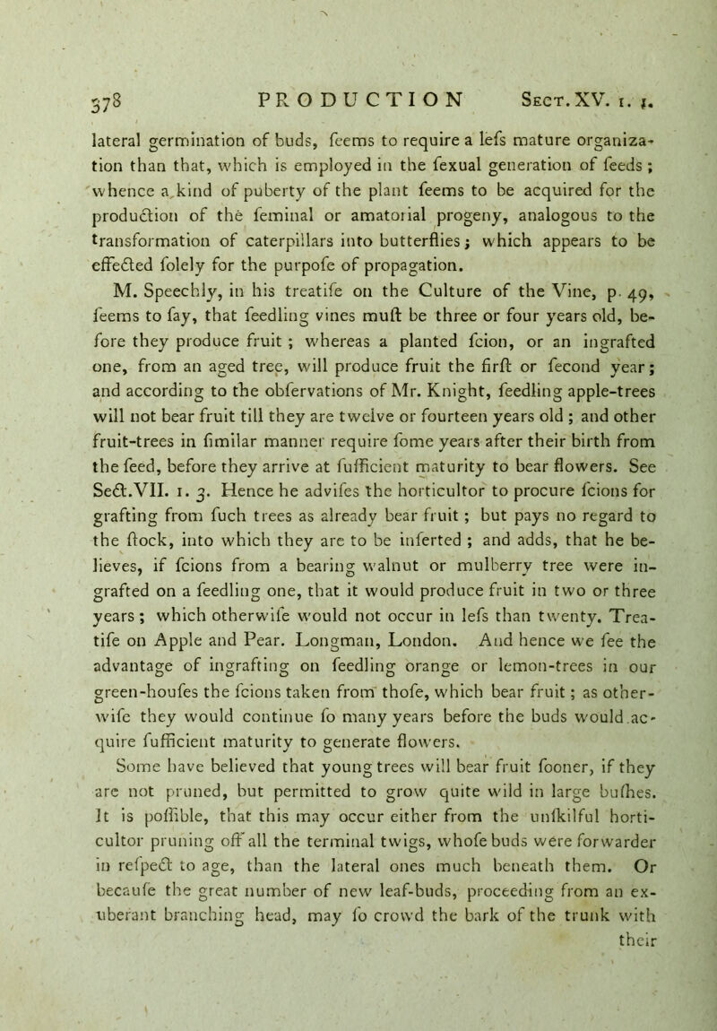 lateral germination of buds, feems to require a lefs mature organiza- tion than that, which is employed in the fexual generation of feeds; whence a. kind of puberty of the plant feems to be acquired for the production of the feminal or amatorial progeny, analogous to the transformation of caterpillars into butterflies; which appears to be effected folely for the purpofe of propagation. M. Speechly, in his treatife on the Culture of the Vine, p. 49, feems to fay, that feedling vines muft be three or four years old, be- fore they produce fruit ; whereas a planted fcion, or an ingrafted one, from an aged tree, will produce fruit the firfb or fecond year; and according to the obfervations of Mr. Knight, feedling apple-trees will not bear fruit till they are twelve or fourteen years old ; and other fruit-trees in fimilar manner require fome years after their birth from the feed, before they arrive at lufficient maturity to bear flowers. See Sedt.VII. 1. 3. Hence he advifes the horticultor to procure fcions for grafting from fuch trees as already bear fruit; but pays no regard to the flock, into which they are to be inferted ; and adds, that he be- lieves, if fcions from a bearing walnut or mulberry tree were in- grafted on a feedling one, that it would produce fruit in two or three years; which otherwile would not occur in lefs than twenty. Trea- tife on Apple and Pear. Longman, London. And hence we fee the advantage of ingrafting on feedling orange or lemon-trees in our green-houfes the fcions taken from thofe, which bear fruit; as other- wife they would continue fo many years before the buds would.ac- quire fufficient maturity to generate flowers. Some have believed that young trees will bear fruit fooner, if they arc not pruned, but permitted to grow quite wild in large bullies. It is poflible, that this may occur either from the unfkilful horti- cultor pruning off all the terminal twigs, vvhofebuds were forwarder in refpedl to age, than the lateral ones much beneath them. Or becaufe the great number of new leaf-buds, proceeding from an ex- uberant branching head, may fo crowd the bark of the trunk with their