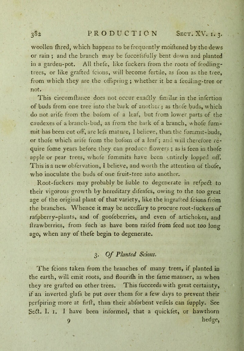 vvoollen Ihred, which happens to he frequently moiftened by the dews or rain ; and che branch may be fuccefsfully bent down and planted in a garden-pot. All thefe, like fuckers from the roots of feedling- trees, or like grafted (cions, will become fertile, as foon as the tree, from which they are the offspring ; whether it be a ieedhng-tree or not. This circumftance does not occur exa&dy (irrilar in the infertion of buds from one tree into the bark of another; as thofe buds, which do not arife from the bofom of a leaf, but from lower parts of the caudexes of a branch-bud, as from the bark of a branch, whole fum- mit has been cut off, are leis mature, 1 believe, than the fummit-buds, or thole which arife from the bofom of a leaf; and will therefore re- quire fome years before they can produce dowers ; as is leen in thofe apple or pear trees, whole fummits have been entirely lopped off. This is a new observation, I believe, and worth the attention of thofe, who inoculate the buds of one fruit-tree into another. Root-fuckers may probably be liable to degenerate in relpedl to their vigorous growth by hereditary ddeafes, owing to the too great age of the original plant of that variety, like the ingrafted fcionsfrom the branches. Whence it may be neceffary to procure root-iuckers of rafpberry-plants, and of goofeberries, and even of artichokes, and flrawberries, from luch as have been railed from feed not tdo long ago* when any of thefe begin to degenerate. 3. Of Planted Scions. The fcions taken from the branches of many trees, if planted in the earth, will emit roots, and flouriih in the fame manner, as when they are grafted on other trees. This fucceeds with great certainty, if au inverted glafs be put over them for a few days to prevent their pprfpiring more at firft, than their abforbent veffels can iupply. See Seft. I. 1. I have been informed, that a quicklet, or hawthorn 9 hed§e>