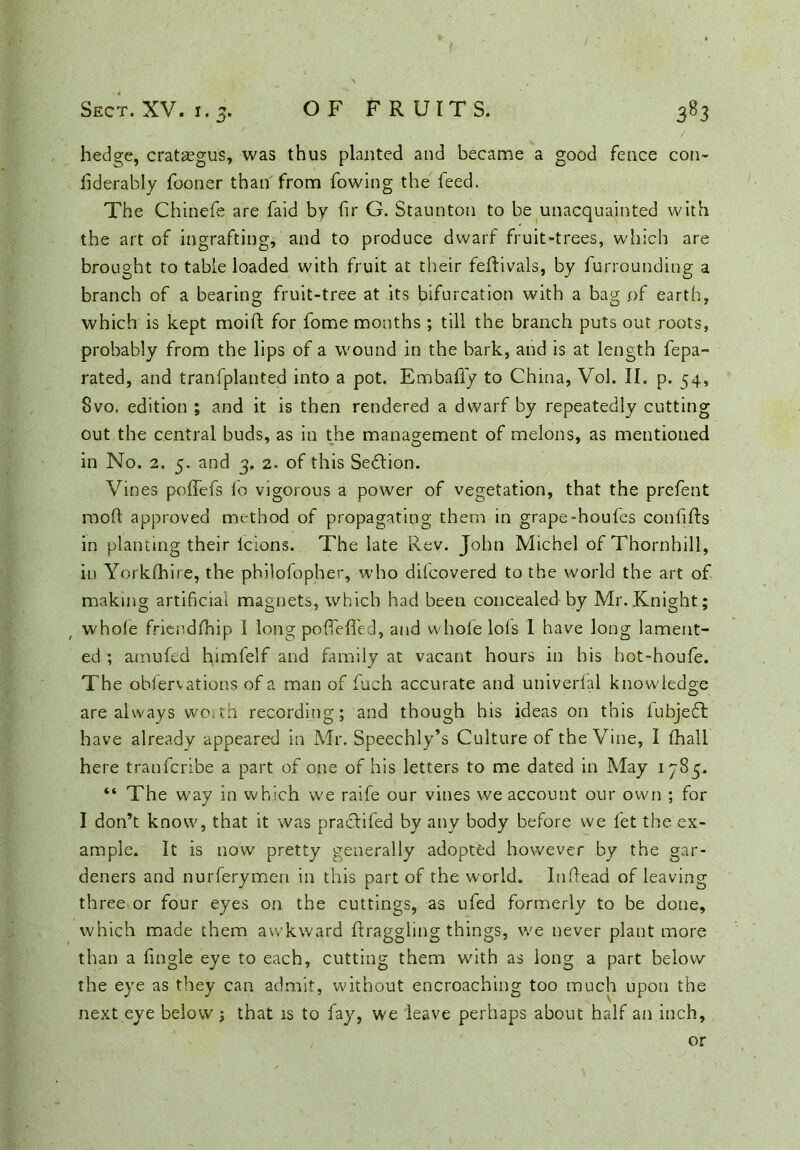 hedge, crataegus, was thus planted and became a good fence con- fiderably fooner than from fowing the feed. The Chinefe are faid by fir G. Staunton to be unacquainted with the art of ingrafting, and to produce dwarf fruit-trees, which are brought to table loaded with fruit at their feftivals, by furrounding a branch of a bearing fruit-tree at its bifurcation with a bag of earth, which is kept moift for fome months; till the branch puts out roots, probably from the lips of a wound in the bark, and is at length fepa- rated, and tranfplanted into a pot. Embafiy to China, Vol. II. p. 54, 8vo, edition ; and it is then rendered a dwarf by repeatedly cutting out the central buds, as in the management of melons, as mentioned in No. 2. 5. and 3, 2. of this Section. Vines pofTefs lo vigorous a power of vegetation, that the prefent mod approved method of propagating them in grape-houfes conlifts in planting their lcions. The late Rev. John Michel of Thornhill, in Yorkshire, the philofopher, who dilcovered to the world the art of making artificial magnets, which had been concealed by Mr. Knight; whole friendfhip I long podefied, and whole lols 1 have long lament- ed ; arnufed fiimfelf and family at vacant hours in his hot-houfe. The obfervations of a man of fuch accurate and universal knowledge are always woith recording; and though his ideas on this fubjeT have already appeared in Mr. Speechly’s Culture of the Vine, I lhall here tranfcribe a part of one of his letters to me dated in May 1785. “ The way in which we raife our vines we account our own ; for I don’t know, that it was praclifed by any body before we fet the ex- ample. It is now pretty generally adopted however by the gar- deners and nurferymen in this part of the world. Infiead of leaving three or four eyes on the cuttings, as ufed formerly to be done, which made them awkward draggling things, we never plant more than a fingle eye to each, cutting them with as long a part below the eye as they can admit, without encroaching too much upon the next eye below j that is to fay, we leave perhaps about half an inch, or