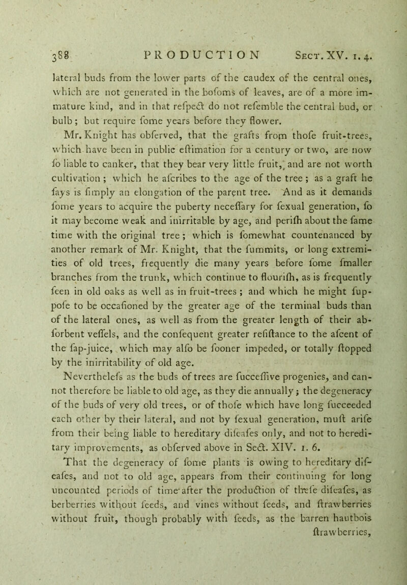 lateral buds from the lower parts of the caudex of the central ones, which are not generated in the bofoms of leaves, are of a more im- mature kind, and in that refpedl do not refemble the central bud, or bulb; but require fome years before they flower. Mr. Knight has obferved, that the grafts from thofe fruit-trees, which have been in public eftimation for a century or two, are now fo liable to canker, that they bear very little fruity and are not worth cultivation ; which he afcribes to the age of the tree ; as a graft he fays is Amply an elongation of the parent tree. And as it demands fome years to acquire the puberty neceffary for fexual generation, fo it may become weak and inirritable by age, and perifh about the fame time with the original tree ; which is fomewhat countenanced by another remark of Mr. Knight, that the fummits, or long extremi- ties of old trees, frequently die many years before lome fmaller branches from the trunk, which continue to flourifh, as is frequently feen in old oaks as well as in fruit-trees ; and which he might lup- pofe to be occasioned by the greater age of the terminal buds than of the lateral ones, as well as from the greater length of their ab- forbent veffels, and the confequent greater refiftance to the afcent of the fap-juice, which may alfo be fooner impeded, or totally flopped by the inirritability of old age. Neverthelefs as the buds of trees are fucceflive progenies, and can- not therefore be liable to old age, as they die annually; the degeneracy of the buds of very old trees, or of thofe which have long fucceeded each other by their lateral, and not by fexual generation, muff arife from their being liable to hereditary difeafes only, and not to heredi- tary improvements, as obferved above in Sedt. XIV. 1. 6. That the degeneracy of fome plants is owing to hereditary dif- eafes, and not to old age, appears from their continuing for long uncounted periods of time'after the produdlion of thefe difeafes, as berberries without feeds, and vines w'ithout feeds, and flrawberries without fruit, though probably with feeds, as the barren hautbois flrawberries,