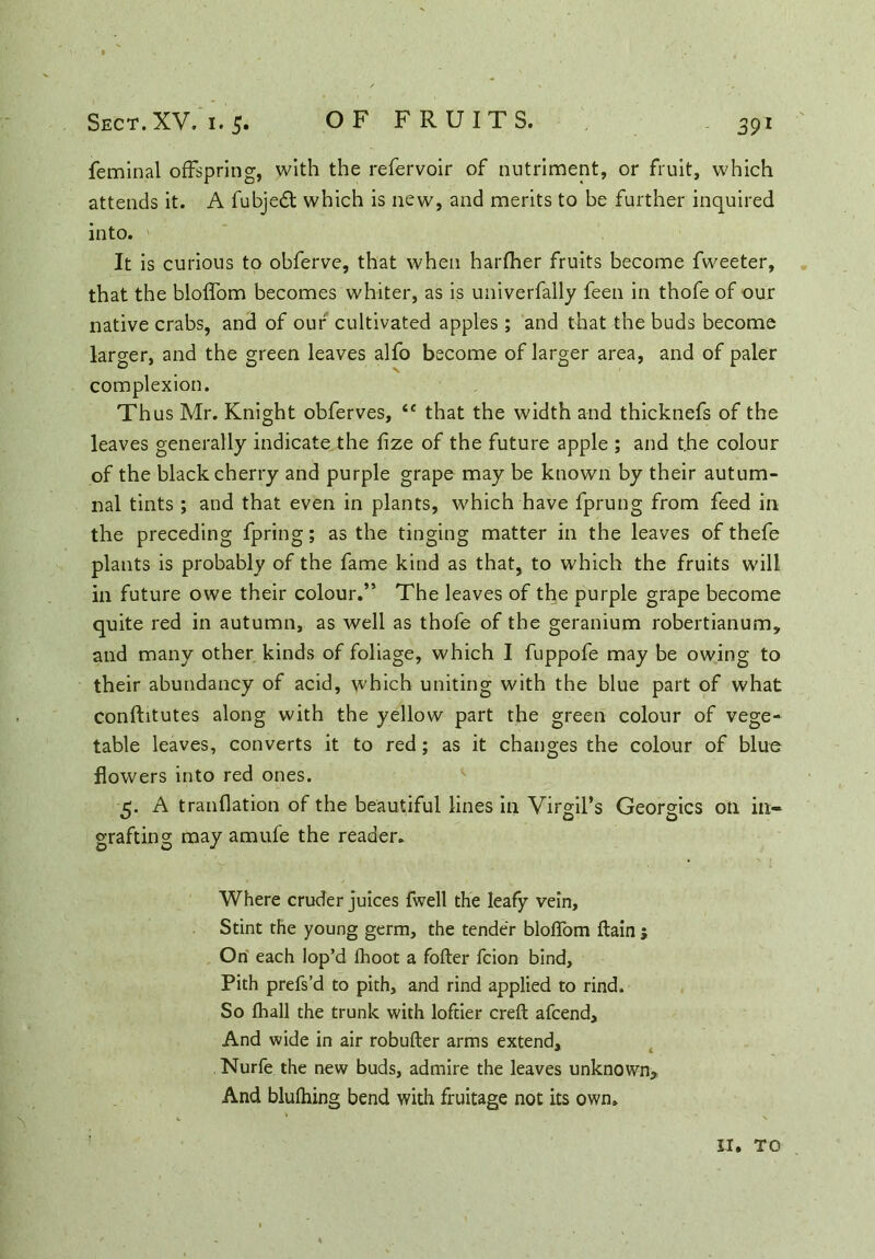 feminal offspring, with the refervoir of nutriment, or fruit, which attends it. A fubjedt which is new, and merits to be further inquired into. It is curious to obferve, that when harfher fruits become fweeter, that the bloffom becomes whiter, as is univerfally feen in thofe of our native crabs, and of our cultivated apples; and that the buds become larger, and the green leaves alfo become of larger area, and of paler complexion. Thus Mr. Knight obferves, ic that the width and thicknefs of the leaves generally indicate the fize of the future apple ; and t.he colour of the black cherry and purple grape may be known by their autum- nal tints ; and that even in plants, which have fjprung from feed in the preceding fpring; as the tinging matter in the leaves of thefe plants is probably of the fame kind as that, to which the fruits will in future owe their colour.” The leaves of the purple grape become quite red in autumn, as well as thofe of the geranium robertianum, and many other kinds of foliage, which I fuppofe may be owing to their abundancy of acid, which uniting with the blue part of what conftitutes along with the yellow part the green colour of vege- table leaves, converts it to red; as it changes the colour of blue flowers into red ones. 5. A tranflation of the beautiful lines in Virgil’s Georgies on in- grafting may amufe the reader. Where cruder juices fwell the leafy vein. Stint the young germ, the tender bloffom ftain j On each lop’d Ihoot a fofter feion bind. Pith prefs’d to pith, and rind applied to rind. So fhall the trunk with loftier creft afeend. And wide in air robufter arms extend, Nurfe the new buds, admire the leaves unknown*. And blulhing bend with fruitage not its own.