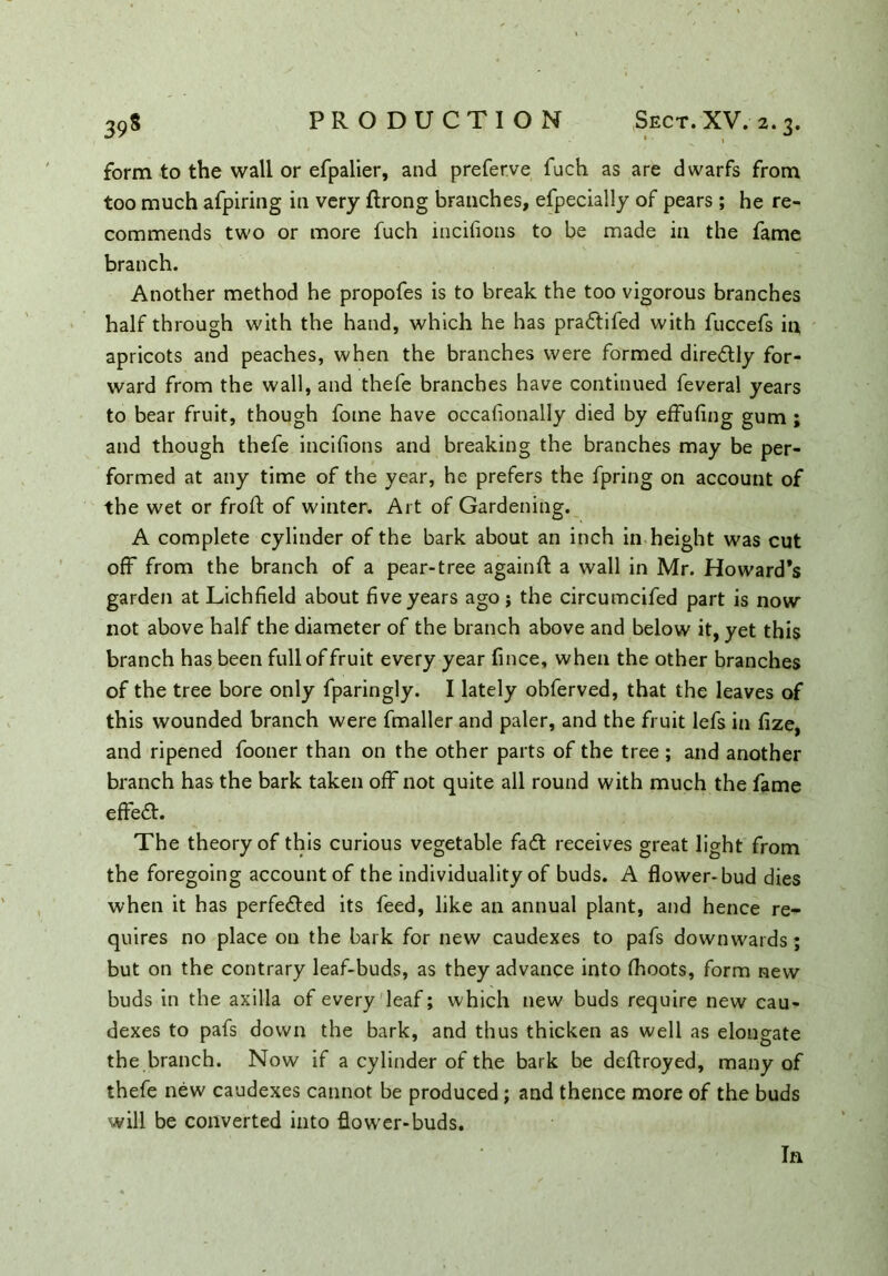 form to the wall or efpalier, and preferve fuch as are dwarfs from too much afpiring in very ftrong branches, efpecially of pears ; he re- commends two or more fuch incifions to be made in the fame branch. Another method he propofes is to break the too vigorous branches half through with the hand, which he has pradifed with fuccefs in apricots and peaches, when the branches were formed directly for- ward from the wall, and thefe branches have continued feveral years to bear fruit, though fome have occafionally died by effufing gum ; and though thefe incifions and breaking the branches may be per- formed at any time of the year, he prefers the fpring on account of the wet or froft of winter. Art of Gardening. A complete cylinder of the bark about an inch in height was cut off from the branch of a pear-tree againft a wall in Mr. Howard*s garden at Lichfield about five years ago j the circumcifed part is now not above half the diameter of the branch above and below it, yet this branch has been full of fruit every year fince, when the other branches of the tree bore only fparingly. I lately obferved, that the leaves of this wounded branch were fmaller and paler, and the fruit lefs in fize, and ripened fooner than on the other parts of the tree ; and another branch has the bark taken off not quite all round with much the fame effed. The theory of this curious vegetable fad receives great light from the foregoing account of the individuality of buds. A flower-bud dies when it has perfeded its feed, like an annual plant, and hence re- quires no place on the bark for new caudexes to pafs downwards; but on the contrary leaf-buds, as they advance into fhoots, form new buds in the axilla of every leaf; which new buds require new cau- dexes to pafs down the bark, and thus thicken as well as elongate the branch. Now if a cylinder of the bark be deftroyed, many of thefe new caudexes cannot be produced ; and thence more of the buds will be converted into flowrer-buds. In