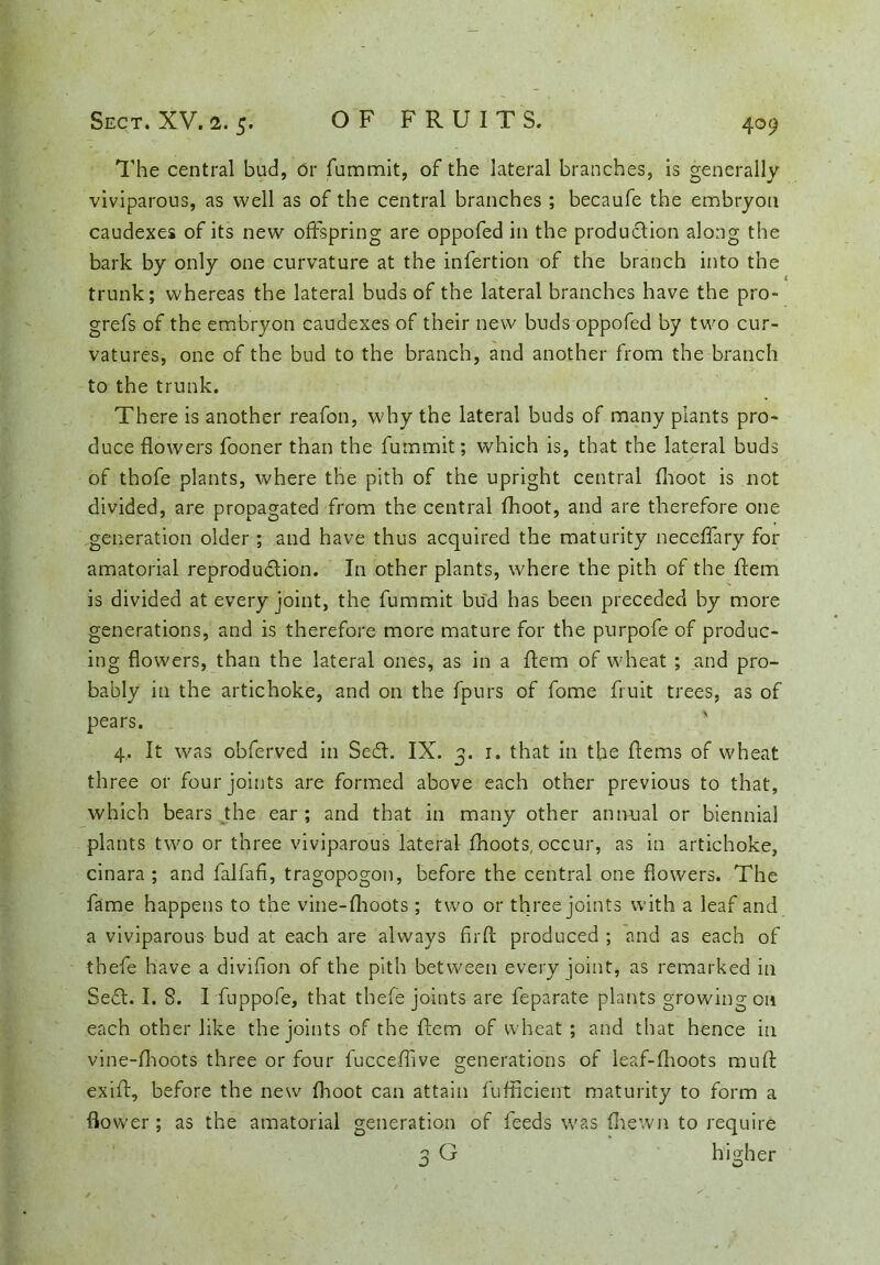 The central bud, or fummlt, of the lateral branches, is generally viviparous, as well as of the central branches ; becaufe the embryon caudexes of its new offspring are oppofed in the production along the bark by only one curvature at the infertion of the branch into the trunk; whereas the lateral buds of the lateral branches have the pro- grefs of the embryon caudexes of their new buds oppofed by two cur- vatures, one of the bud to the branch, and another from the branch to the trunk. There is another reafon, why the lateral buds of many plants pro- duce flowers fooner than the fummit; which is, that the lateral buds of thofe plants, where the pith of the upright central (hoot is not divided, are propagated from the central fhoot, and are therefore one generation older ; and have thus acquired the maturity neceffary for amatorial reproduction. In other plants, where the pith of the Item is divided at every joint, the fummit bud has been preceded by more generations, and is therefore more mature for the purpofe of produc- ing flowers, than the lateral ones, as in a Item of wheat ; and pro- bably in the artichoke, and on the fpurs of fome fruit trees, as of pears. 4,. It was obferved in SeCt. IX. 3. r. that in the ftems of wheat three or four joints are formed above each other previous to that, which bears the ear ; and that in many other annual or biennial plants two or three viviparous lateral fhoots, occur, as in artichoke, cinara ; and falfafi, tragopogon, before the central one flowers. The fame happens to the vine-fhoots ; two or three joints with a leaf and a viviparous bud at each are always fir ft produced ; and as each of thefe have a divifion of the pith between every joint, as remarked in Se£l. I. 8. I fuppofe, that thefe joints are feparate plants growing on each other like the joints of the ftem of wheat ; and that hence in vine-fhoots three or four fucceffive generations of leaf-fhoots mu ft exift, before the new fhoot can attain fufficient maturity to form a flower; as the amatorial generation of feeds was fhewn to require 3 G higher