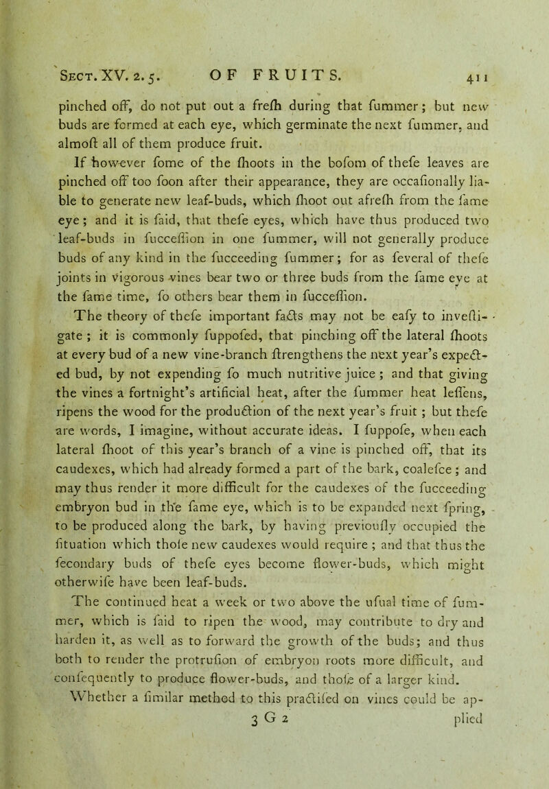 pinched off, do not put out a frefli during that fummer; but new buds are formed at each eye, which germinate the next fummer, and almoft all of them produce fruit. If how-ever fome of the (hoots in the bofom of thefe leaves are pinched off too foon after their appearance, they are occafionally lia- ble to generate new leaf-buds, which (hoot out afrefh from the fame eye; and it is faid, that thefe eyes, which have thus produced two leaf-buds in fucceffion in one fummer, will not generally produce buds of any kind in the fucceeding fummer; for as feveral of thefe joints in vigorous vines bear two or three buds from the fame eye at the fame time, fo others bear them in fucceffion. The theory of thefe important faCts may not be eafy to invefli- gate ; it is commonly fuppofed, that pinching off the lateral (hoots at every bud of a new vine-branch (Irengthens the next year’s expect- ed bud, by not expending fo much nutritive juice ; and that giving the vines a fortnight’s artificial heat, after the fummer heat leffens, ripens the wood for the production of the next year’s fruit ; but thefe are words, I imagine, without accurate ideas. I fuppofe, when each lateral fhoot of this year’s branch of a vine is pinched off, that its caudexes, which had already formed a part of the bark, coalefce ; and may thus render it more difficult for the caudexes of the fucceeding embryon bud in the fame eye, which is to be expanded next fpring, to be produced along the bark, by having previoufly occupied the fituation which thole new caudexes would require ; and that thus the fecondary buds of thefe eyes become flower-buds, which mffht otherwife have been leaf-buds. The continued heat a week or two above the ufual time of fum- mer, which is faid to ripen the wood, may contribute to dry and harden it, as well as to forward the growth of the buds; and thus both to render the protrufion of embryon roots more difficult, and conlequently to produce flower-buds, and thole of a larger kind. Whether a fimilar method to this praClifed on vines could be ap- 3 G 2 plied 1