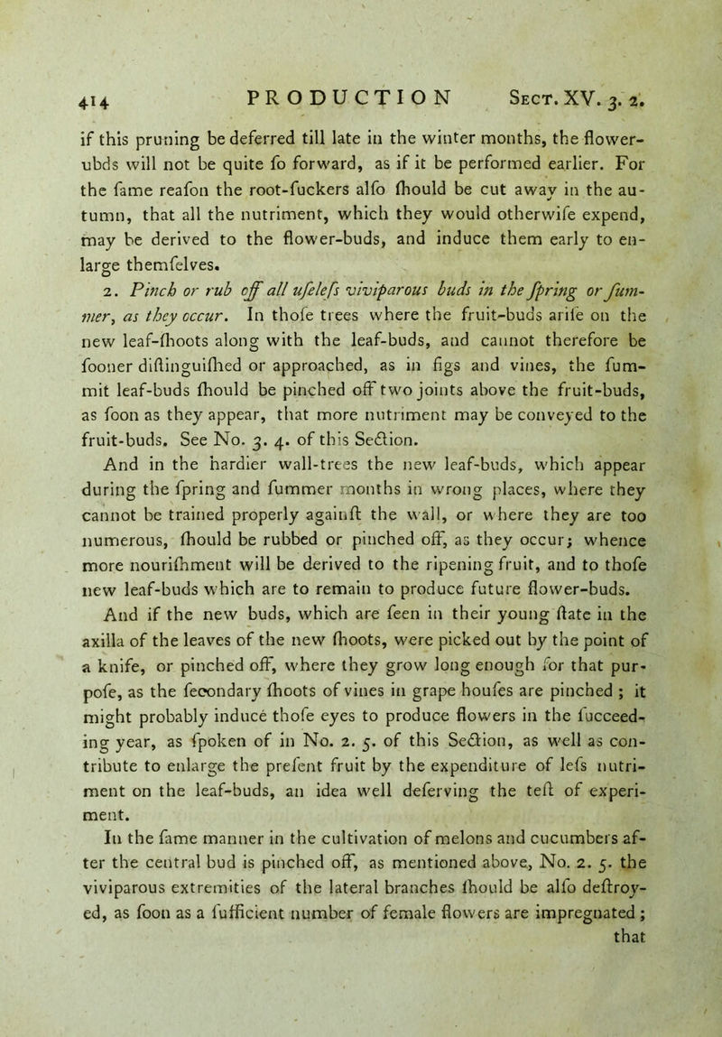 if this pruning be deferred till late in the winter months, the flower- ubds will not be quite fo forward, as if it be performed earlier. For the fame reafon the root-fuckers alfo (hould be cut a wav in the au- j tumn, that all the nutriment, which they would otherwife expend, may be derived to the flower-buds, and induce them early to en- large themfelves. 2. Pinch or rub off all ufelefs viviparous buds in the fpring or fum- mer, as they cccur. In thofe trees where the fruit-buds arife on the new leaf-fhoots along with the leaf-buds, and cannot therefore be fooner diftinguifhed or approached, as in figs and vines, the fum- mit leaf-buds fhould be pinched off two joints above the fruit-buds, as foon as they appear, that more nutriment may be conveyed to the fruit-buds. See No. 3. 4. of this Se&ion. And in the hardier wall-trees the new leaf-buds, which appear during the fpring and fummer months in wrong places, where they cannot be trained properly again A: the wall, or where they are too numerous, fhould be rubbed or pinched off, as they occur; whence more nourifhment will be derived to the ripening fruit, and to thofe new leaf-buds which are to remain to produce future flower-buds. And if the new buds, which are feen in their young (fate in the axilla of the leaves of the new (hoots, were picked out by the point of a knife, or pinched off, where they grow long enough for that pur- pofe, as the feeondary (hoots of vines in grape houfes are pinched ; it might probably induce thofe eyes to produce flowers in the fucceed- ing year, as fpoken of in No. 2. 5. of this Sedlion, as well as con- tribute to enlarge the preient fruit by the expenditure of lefs nutri- ment on the leaf-buds, an idea well deferving the tefl of experi- ment. In the fame manner in the cultivation of melons and cucumbers af- ter the central bud is pinched off, as mentioned above, No. 2. 5. the viviparous extremities of the lateral branches fhould be alio deftroy- ed, as foon as a fufficient number of female flowers are impregnated ; that